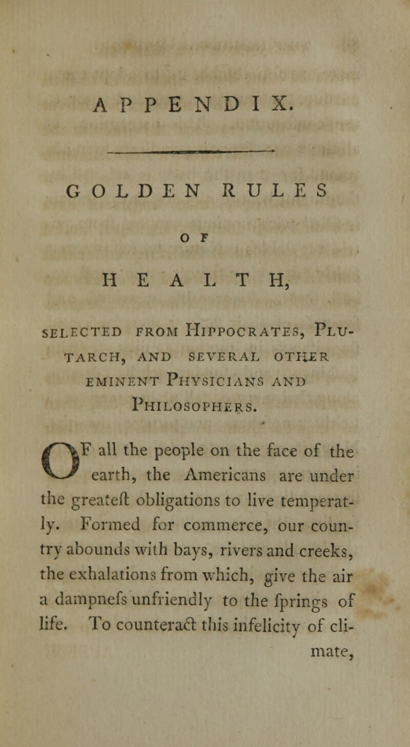 GOLDEN RULES O F HEALTH, SELECTED FROM HlPPOCRATES, PlU- tarch, and several otller eminent Physicians and Philosophers. OF all the people on the face of the earth, the Americans are under the greateft obligations to live temperat- ly. Formed for commerce, our coun- try abounds with bays, rivers and creeks, the exhalations from which, give the air a dampnefs unfriendly to the fprings of life. To counteract this infelicity of cli- mate,