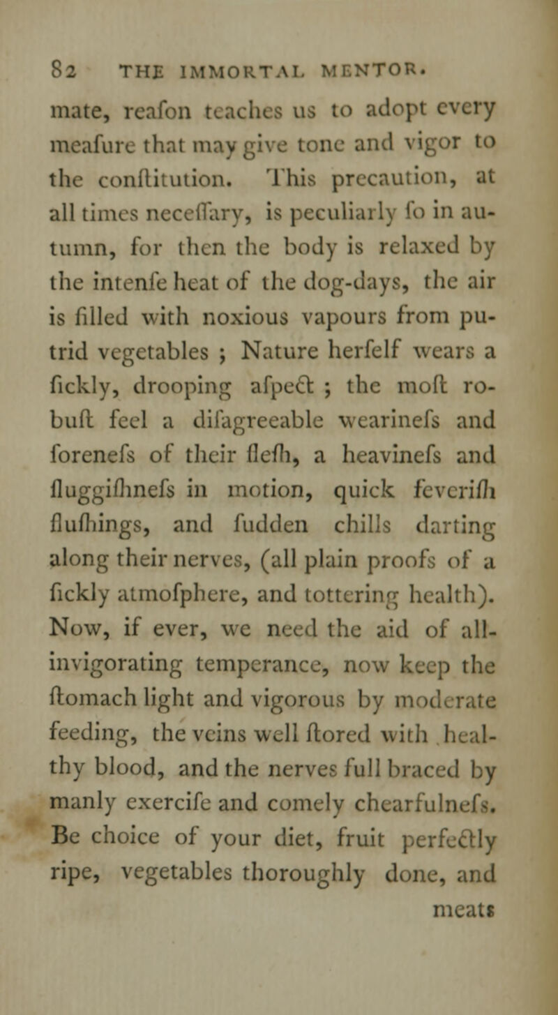 mate, reafon teaches us to adopt every meafure that may give tone and vigor to the conflitution. This precaution, at all times ncceilary, is peculiarly fo in au- tumn, for then the body is relaxed by the intenfe heat of the dog-days, the air is filled with noxious vapours from pu- trid vegetables j Nature herfelf wears a fickly, drooping afpect ; the mod ro- bud feel a difagreeable wearinefs and forenefs of their flefh, a heavinefs and fluggimnefs in motion, quick feverim flufhings, and fudden chills darting along their nerves, (all plain proofs of a fickly atmofphere, and tottering health). Now, if ever, we need the aid of all- invigorating temperance, now keep the domach light and vigorous by rj feeding, the veins well dored with I thy blood, and the nerves full braced by manly exercife and comely chearfulnef^. Be choice of your diet, fruit perfectly ripe, vegetables thoroughly done, and meats