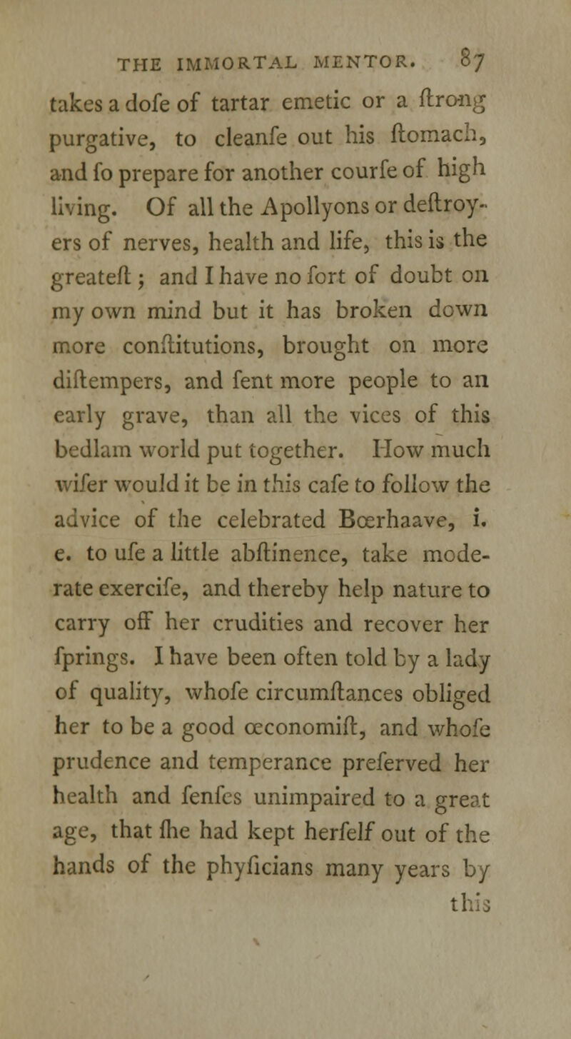 takes a dofe of tartar emetic or a ftrong purgative, to cleanfe out his ftomach, and fo prepare for another courfe of high living. Of all the Apollyons or deftroy- ers of nerves, health and life, this is the greateft; and I have no fort of doubt on my own mind but it has broken down more conftitutions, brought on more diftempers, and fent more people to an early grave, than all the vices of this bedlam world put together. How much wifer would it be in this cafe to follow the advice of the celebrated Bcerhaave, i. e. to ufe a little abftinence, take mode- rate exercife, and thereby help nature to carry off her crudities and recover her fprings. I have been often told by a lady of quality, whofe circumflances obliged her to be a good ceconomift, and whofe prudence and temperance preferved her health and fenfes unimpaired to a great age, that fhe had kept herfelf out of the hands of the phyficians many years by this