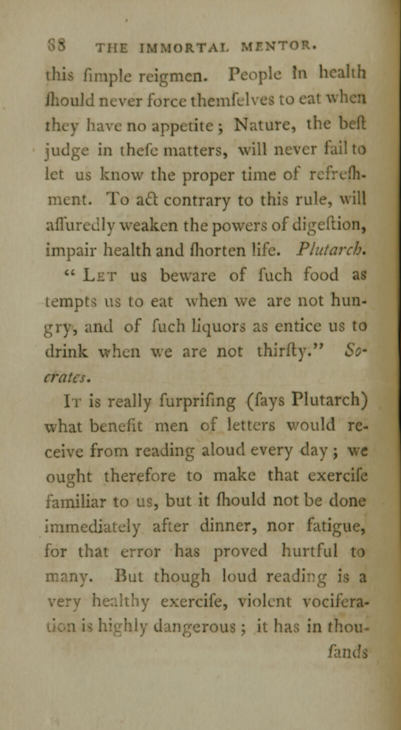 tins firapie reigmcn. People In health ihould never force themfelves to eat when have no appetite j Nature, the belt judge in thefe matters, will never fail to let us know the proper time of refresh- ment. To act contrary to this rule, will affuredly weaken the powers of digeftion, impair health and fliorten life. Plutarch.  Let us beware of fuch food as tempts us to eat when we are not hun- gry, and of fuch liquors as entice us to drink when we are not thirfty. So- crates. It is really furprifing (fays Plutarch) what benefit men of letters would re- ceive from reading aloud every day ; we ought therefore to make that exercife familiar to us, but it mould not be done immediately after dinner, nor fatigue, for that error has proved hurtful to many. But though loud reading is a very healthy exercife, violent vocifera- , dangerous > it has in thou- fands