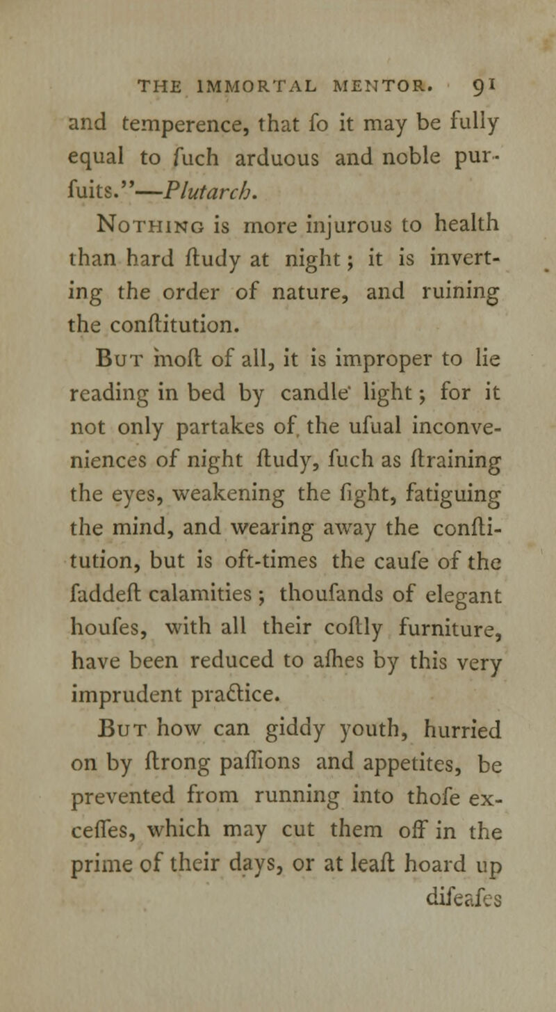 and temperence, that fo it may be fully equal to fuch arduous and noble pur- fuits.—Plutarch. Nothing is more injurous to health than hard ftudy at night; it is invert- ing the order of nature, and ruining the conftitution. But moft of all, it is improper to lie reading in bed by candle light -y for it not only partakes of, the ufual inconve- niences of night ftudy, fuch as (training the eyes, weakening the fight, fatiguing the mind, and wearing away the consti- tution, but is oft-times the caufe of the faddeft calamities ; thoufands of elegant houfes, with all their coftly furniture, have been reduced to afhes by this very imprudent practice. But how can giddy youth, hurried on by ftrong paflions and appetites, be prevented from running into thofe ex- cefles, which may cut them off in the prime of their days, or at leaft hoard up difeafes