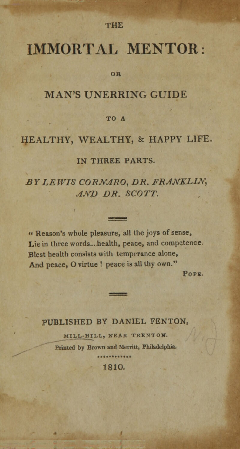 IMMORTAL MENTOR: OK MAN'S UNERRING GUIDE TO A HEALTHY, WEALTHY, & HAPPY LIFE. IN THREE PARTS. BY LEWIS CORJVJRO, DR. FRJNKLIJY, AND DR. SCOTT.  Reason's whole pleasure, all the joys of sense, Lie in three words... health, peace, and competence. Blest health consists with temperance alone, And peace, O virtue ! peace is all thy own. Pops. PUBLISHED BY DANIEL FENTON, MILI.:HILL, NEAR TRENTOH. Printed by Brown and Merritt, Philadelphia. 1810.