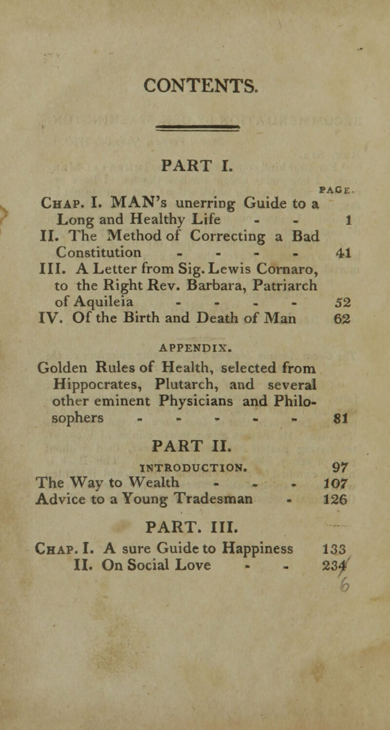 CONTENTS. PART I. PACE Chap. I. MAN's unerring Guide to a Long and Healthy Life - 1 II. The Method of Correcting a Bad Constitution - 41 III. A Letter from Sig. Lewis Cornaro, to the Right Rev. Barbara, Patriarch of Aquileia .... 52 IV. Of the Birth and Death of Man 62 APPENDIX. Golden Rules of Health, selected from Hippocrates, Plutarch, and several other eminent Physicians and Philo- sophers .... - 81 PART II. INTRODUCTION. 97 The Way to Wealth - . -107 Advice to a Young Tradesman - 126 PART. III. Chap. I. A sure Guide to Happiness 133 II. On Social Love - - 23^'