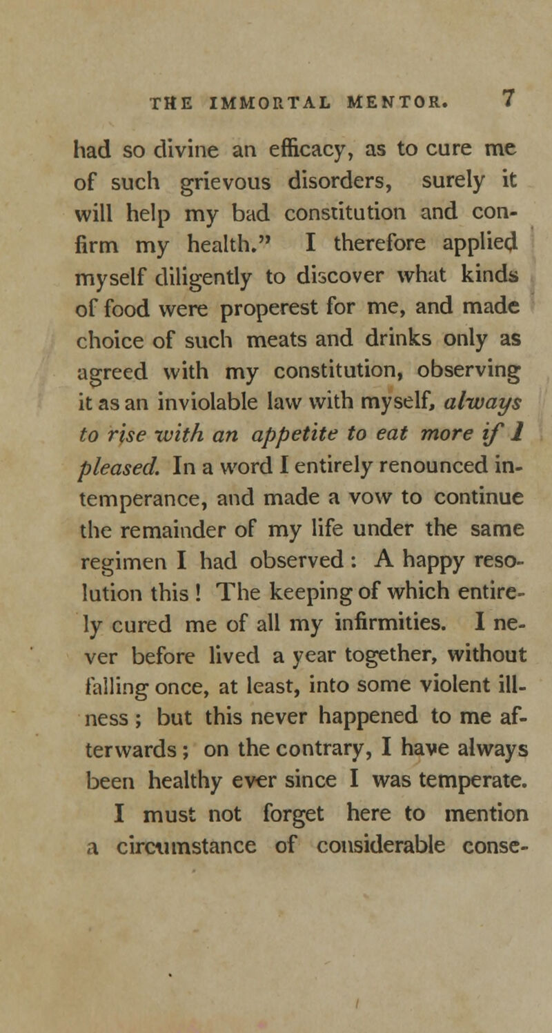 had so divine an efficacy, as to cure me of such grievous disorders, surely it will help my bad constitution and con- firm my health. I therefore applied myself diligently to discover what kinds of food were properest for me, and made choice of such meats and drinks only as agreed with my constitution, observing it as an inviolable law with myself, always to rise with an appetite to eat more if 1 pleased. In a word I entirely renounced in- temperance, and made a vow to continue the remainder of my life under the same regimen I had observed : A happy reso- lution this ! The keeping of which entire- ly cured me of all my infirmities. I ne- ver before lived a year together, without falling once, at least, into some violent ill- ness ; but this never happened to me af- terwards ; on the contrary, I have always been healthy ever since I was temperate. I must not forget here to mention a circumstance of considerable conse-