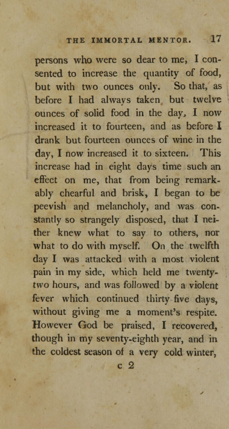 persons who were so dear to me, I con- sented to increase the quantity of food, but with two ounces only. So that, as before I had always taken but twelve ounces of solid food in the day, I now increased it to fourteen, and as before I drank but fourteen ounces of wine in the day, I now increased it to sixteen. This increase had in eight days time such an effect on me, that from being remark- ably chearful and brisk, I began to be peevish and melancholy, and was con- stantly so strangely disposed, that I nei- ther knew what to say to others, nor what to do with myself. On the twelfth day I was attacked with a most violent pain in my side, which held me twenty- two hours, and was followed by a violent fever which continued thirty five days, without giving me a moment's respite. However God be praised, I recovered, though in my seventy-eighth year, and in the coldest season of a very cold winter, c 2