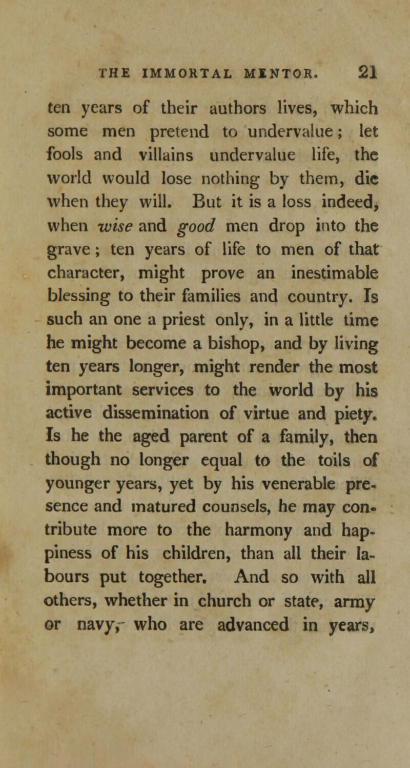 ten years of their authors lives, which some men pretend to undervalue; let fools and villains undervalue life, the world would lose nothing by them, die when they will. But it is a loss indeed, when wise and good men drop into the grave; ten years of life to men of that character, might prove an inestimable blessing to their families and country. Is such an one a priest only, in a little time he might become a bishop, and by living ten years longer, might render the most important services to the world by his active dissemination of virtue and piety. Is he the aged parent of a family, then though no longer equal to the toils of younger years, yet by his venerable pre- sence and matured counsels, he may con- tribute more to the harmony and hap- piness of his children, than all their la- bours put together. And so with all others, whether in church or state, army or navy, who are advanced in years,