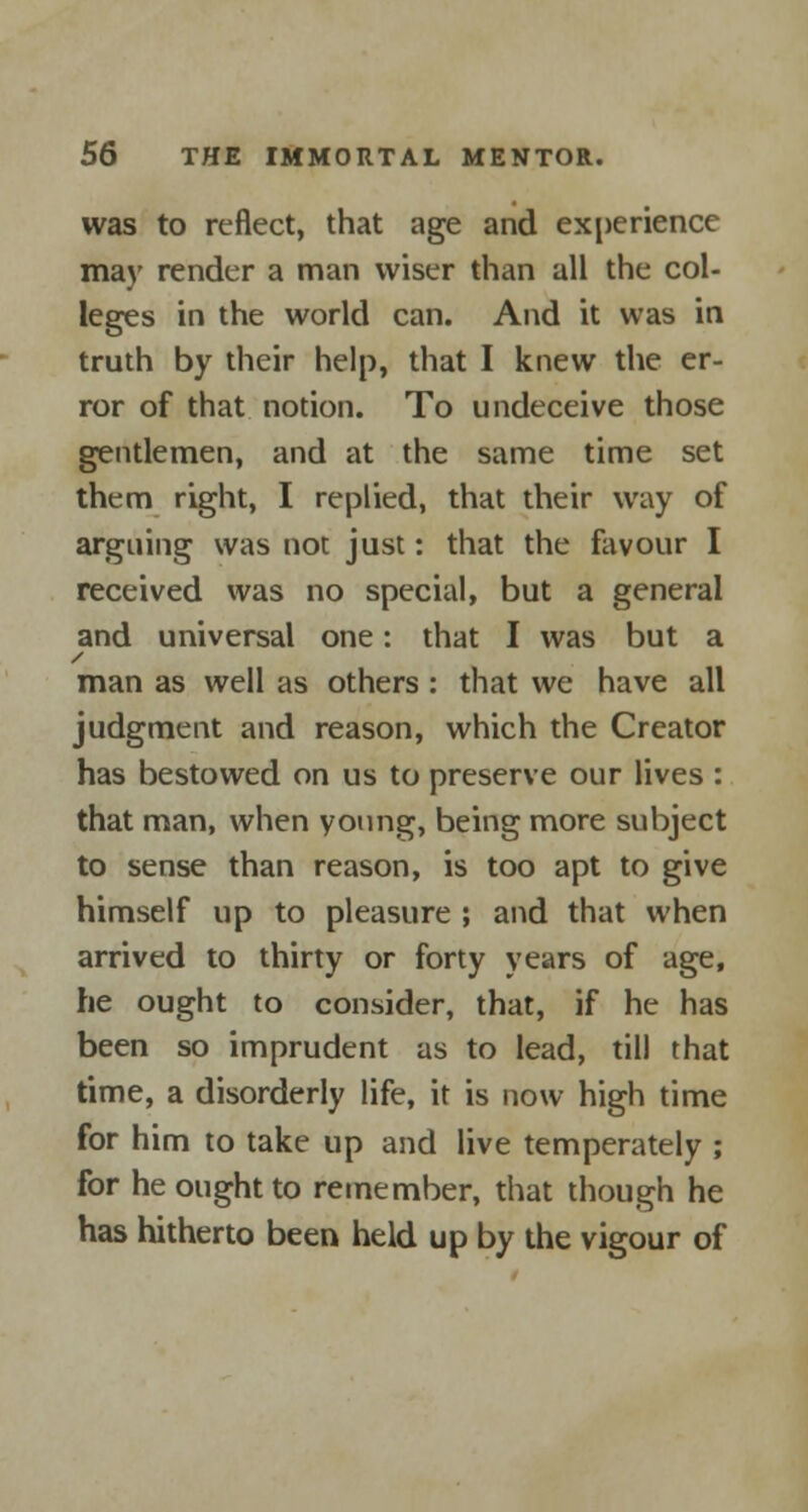 was to reflect, that age and experience may render a man wiser than all the col- leges in the world can. And it was in truth by their help, that I knew the er- ror of that notion. To undeceive those gentlemen, and at the same time set them right, I replied, that their way of arguing was not just: that the favour I received was no special, but a general and universal one: that I was but a man as well as others : that we have all judgment and reason, which the Creator has bestowed on us to preserve our lives : that man, when young, being more subject to sense than reason, is too apt to give himself up to pleasure ; and that when arrived to thirty or forty years of age, he ought to consider, that, if he has been so imprudent as to lead, till that time, a disorderly life, it is now high time for him to take up and live temperately ; for he ought to remember, that though he has hitherto been held up by the vigour of