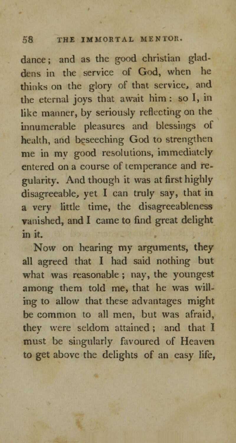 dance; and as the good christian glad- dens in the service of God, when he thinks on the glory of that service, and the eternal joys that await him: so I, in like manner, by seriously reflecting on the innumerable pleasures and blessings of health, and beseeching God to strengthen me in my good resolutions, immediately entered on a course of temperance and re- gularity. And though it was at first highly disagreeable, yet I can truly say, that in a very little time, the disagreeableness vanished, and I came to find great delight in it. Now on hearing my arguments, they all agreed that I had said nothing but what was reasonable ; nay, the youngest among them told me, that he was will- ing to allow that these advantages might be common to all men, but was afraid, they were seldom attained; and that I must be singularly favoured of Heaven to get above the delights of an easy life,