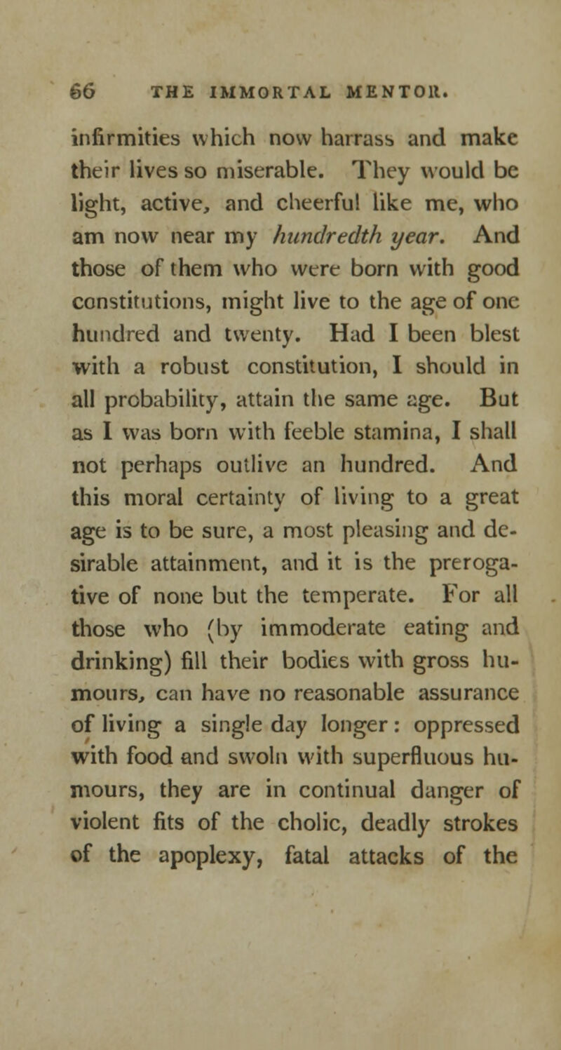 infirmities which now harass and make their lives so miserable. They would be light, active, and cheerful like me, who am now near my hundredth year. And those of them who were born with good constitutions, might live to the age of one hundred and twenty. Had I been blest with a robust constitution, I should in all probability, attain the same age. But as I was born with feeble stamina, I shall not perhaps outlive an hundred. And this moral certainty of living to a great age is to be sure, a most pleasing and de- sirable attainment, and it is the preroga- tive of none but the temperate. For all those who (by immoderate eating and drinking) fill their bodies with gross hu- mours, can have no reasonable assurance of living a single day longer: oppressed with food and swoln with superfluous hu- mours, they are in continual danger of violent fits of the cholic, deadly strokes of the apoplexy, fatal attacks of the