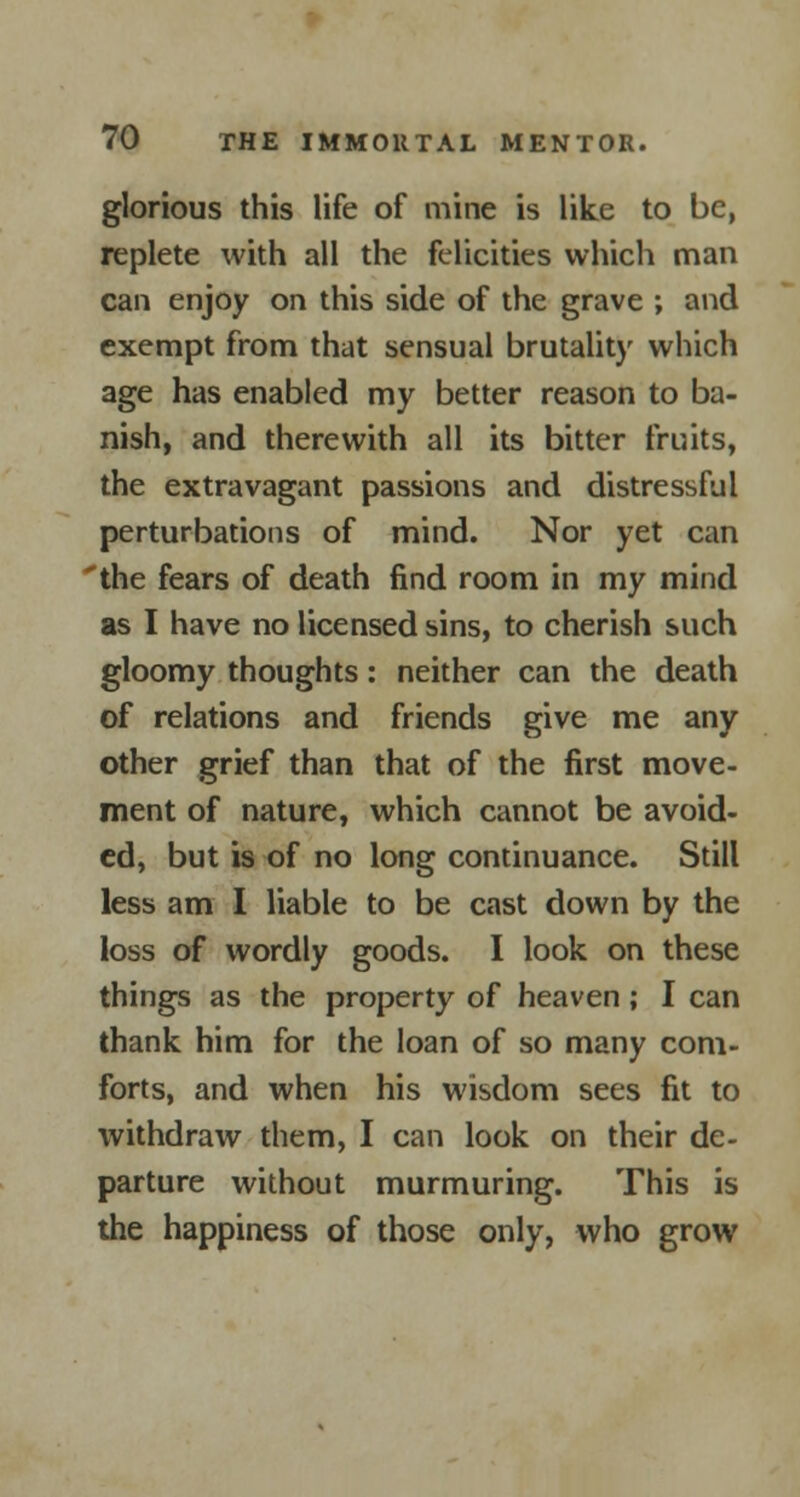glorious this life of mine is like to be, replete with all the felicities which man can enjoy on this side of the grave ; and exempt from that sensual brutality which age has enabled my better reason to ba- nish, and therewith all its bitter fruits, the extravagant passions and distressful perturbations of mind. Nor yet can 'the fears of death find room in my mind as I have no licensed sins, to cherish such gloomy thoughts: neither can the death of relations and friends give me any other grief than that of the first move- ment of nature, which cannot be avoid- ed, but is of no long continuance. Still less am I liable to be cast down by the loss of wordly goods. I look on these things as the property of heaven; I can thank him for the loan of so many com- forts, and when his wisdom sees fit to withdraw them, I can look on their de- parture without murmuring. This is the happiness of those only, who grow