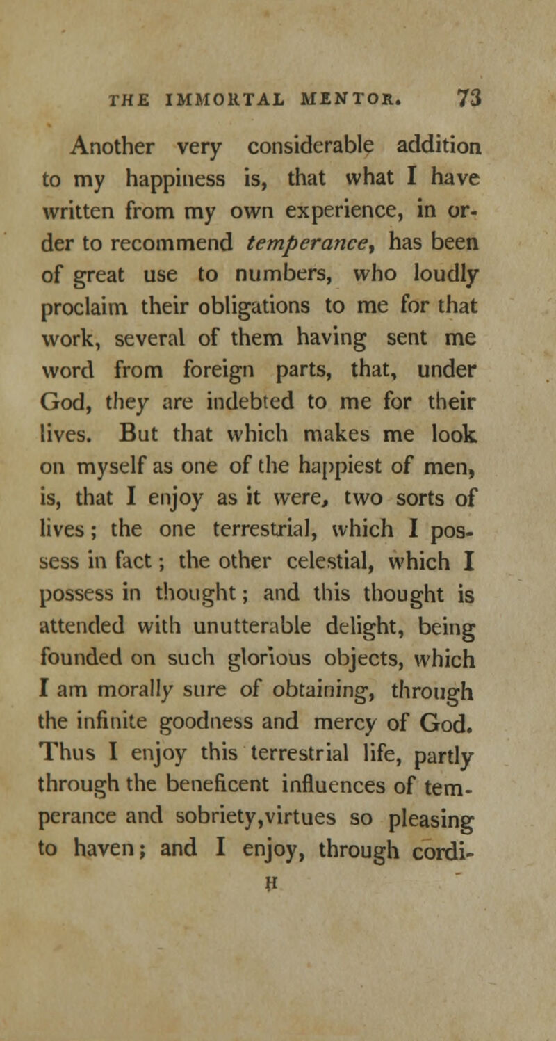 Another very considerable addition to my happiness is, that what I have written from my own experience, in or- der to recommend temperance-, has been of great use to numbers, who loudly proclaim their obligations to me for that work, several of them having sent me word from foreign parts, that, under God, they are indebted to me for their lives. But that which makes me look on myself as one of the happiest of men, is, that I enjoy as it were, two sorts of lives; the one terrestrial, which I pos- sess in fact; the other celestial, which I possess in thought; and this thought is attended with unutterable delight, being founded on such glorious objects, which I am morally sure of obtaining, through the infinite goodness and mercy of God. Thus I enjoy this terrestrial life, partly through the beneficent influences of tern- perance and sobriety,virtues so pleasing to haven; and I enjoy, through cordi-