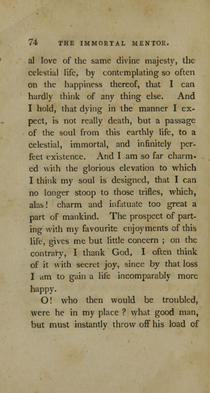 al love of the same divine majesty, the celestial life, by contemplating so often on the happiness thereof, that I can hardly think of any thing else. And I hold, that dying in the manner I ex- pect, is not really death, but a passage of the soul from this earthly life, to a celestial, immortal, and infinitely per- fect existence. And I am so far charm- ed with the glorious elevation to which I think my soul is designed, that I can no longer stoop to those trifles, which, alas! charm and infatuate too great a part of mankind. The prospect of part- ing with my favourite enjoyments of this life, gives me but little concern ; on the contrary, I thank God, I often think of it with secret joy, since by that loss I am to gain a life incomparably more happy. O! who then would be troubled, were he in my place ? what good man, but must instantly throw off his load of