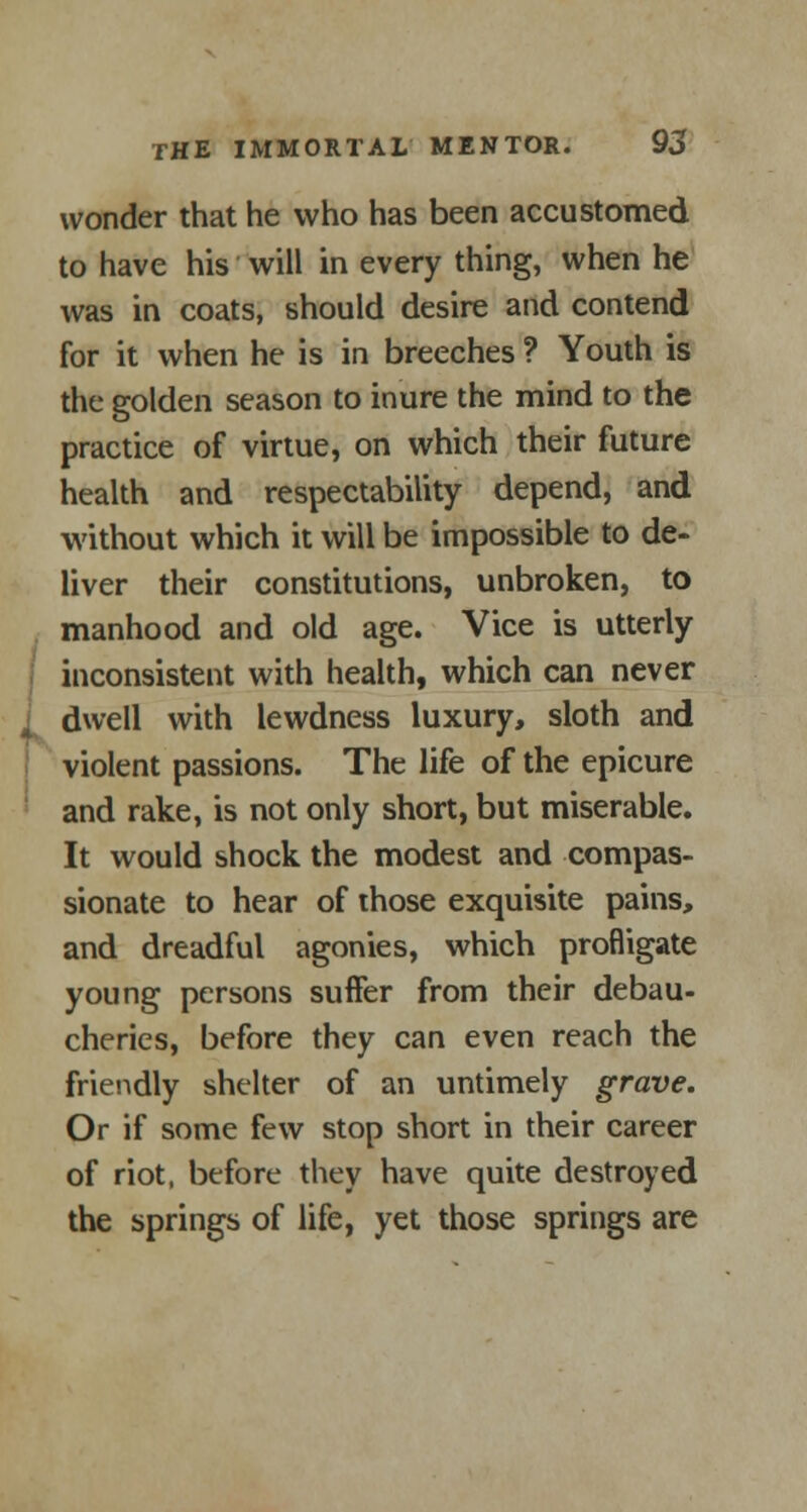 wonder that he who has been accustomed to have his will in every thing, when he was in coats, should desire and contend for it when he is in breeches ? Youth is the golden season to inure the mind to the practice of virtue, on which their future health and respectability depend, and without which it will be impossible to de- liver their constitutions, unbroken, to manhood and old age. Vice is utterly inconsistent with health, which can never J dwell with lewdness luxury, sloth and violent passions. The life of the epicure and rake, is not only short, but miserable. It would shock the modest and compas- sionate to hear of those exquisite pains, and dreadful agonies, which profligate young persons suffer from their debau- cheries, before they can even reach the friendly shelter of an untimely grave. Or if some few stop short in their career of riot, before they have quite destroyed the springs of life, yet those springs are