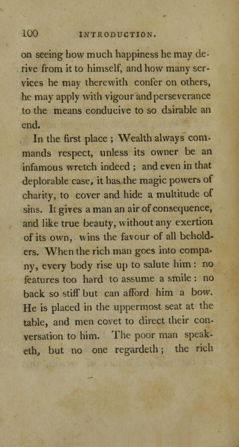 on seeing how much happiness he may de- rive from it to himself, and how many ser- vices he may therewith confer on others, he may apply with vigour and perseverance to the means conducive to so dsirable an end. In the first place ; Wealth always com- mands respect, unless its owner be an infamous wretch indeed ; and even in that deplorable case, it has the magic powers of charity, to cover and hide a multitude of sins. It gives a man an air of consequence, and like true beauty, without any exertion of its own, wins the favour of all behold- ers. When the rich man goes into compa- ny, every body rise up to salute him : no features too hard to assume a smile : no back so stiff but can afford him a bow. He is placed in the uppermost seat at the table, and men covet to direct their con- versation to him. The poor man speak- eth, but no one regardeth; the rich