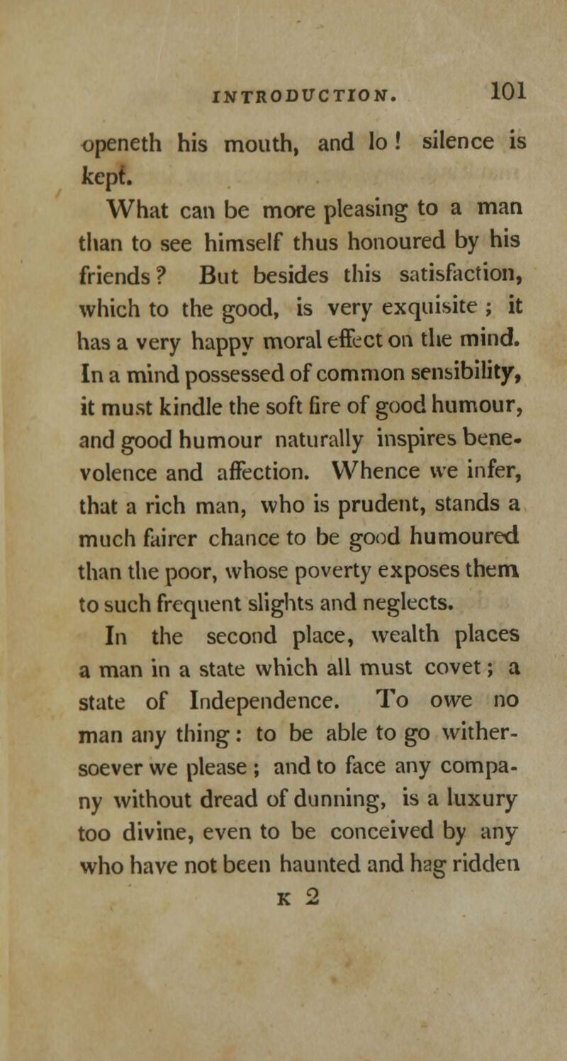 openeth his mouth, and lo! silence is kept. What can be more pleasing to a man than to see himself thus honoured by his friends? But besides this satisfaction, which to the good, is very exquisite ; it has a very happy moral effect on the mind. In a mind possessed of common sensibility, it must kindle the soft fire of good humour, and good humour naturally inspires bene- volence and affection. Whence we infer, that a rich man, who is prudent, stands a much fairer chance to be good humoured than the poor, whose poverty exposes them to such frequent slights and neglects. In the second place, wealth places a man in a state which all must covet; a state of Independence. To owe no man any thing: to be able to go wither- soever we please ; and to face any compa- ny without dread of dunning, is a luxury too divine, even to be conceived by any who have not been haunted and hag ridden k 2