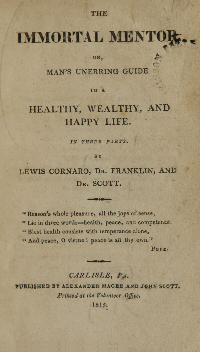 THE IMMORTAL MENTOR, &, OR, MAN'S UNERRING GUIDE HEALTHY, WEALTHY, AND HAPPY LIFE. JN THREE PARTS. BY LEWIS CORNARO, Dr. FRANKLIN, AND Dr. SCOTT. •• Reason's whole pleasure, all the joys of sense, M Lie in three words—health, peace, and competence,  Blest health consists with temperance alone, M And peace, O virtue i peace is all thy own. Pope. CARLISLE, Pa. »UBLISHED BY ALEXANDER MAGEE AND JOHN SCOTT. Primed at the Volunteer Office, 1815,