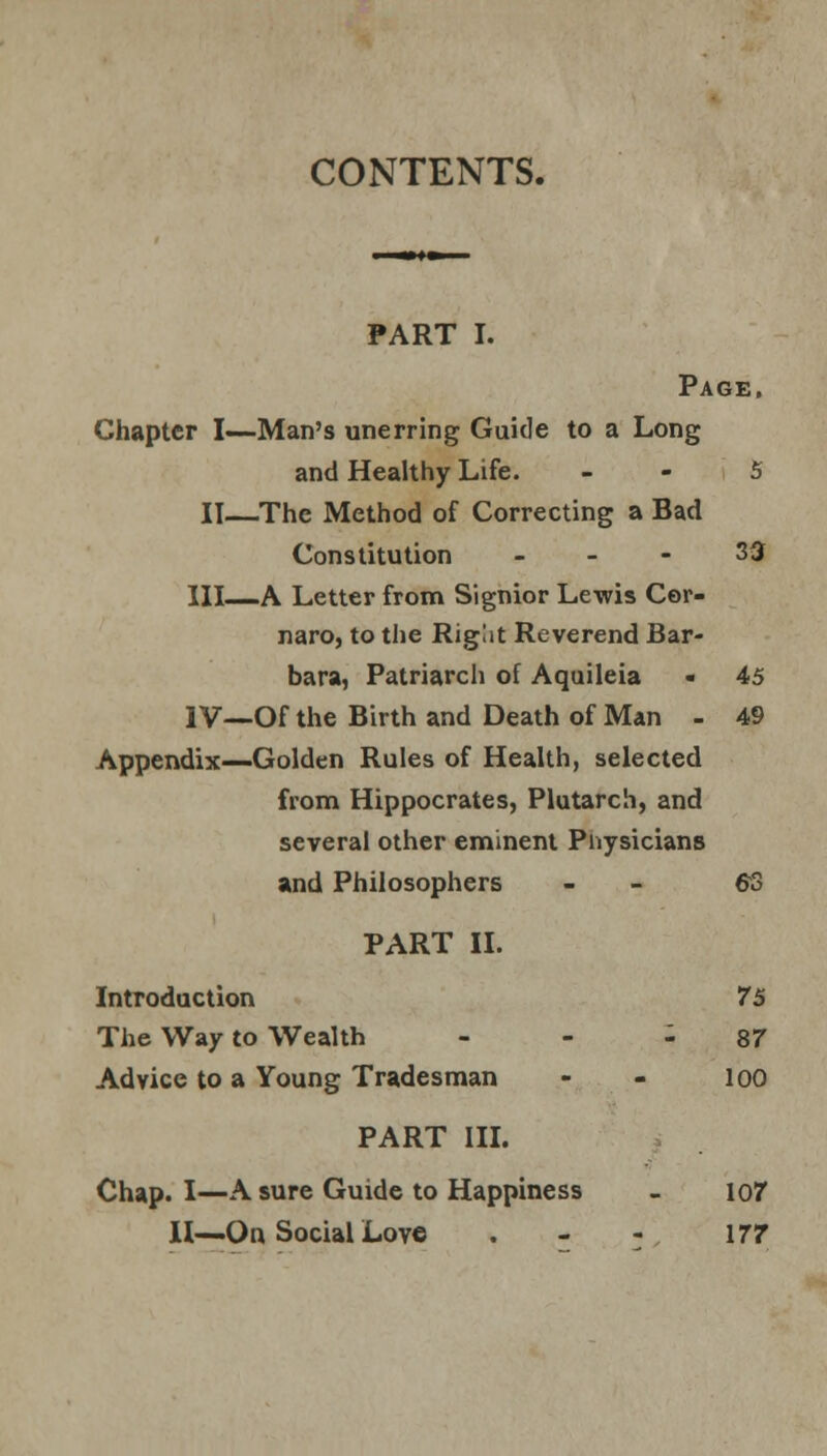 CONTENTS. PART I. Page. Chapter I—Man's unerring Guide to a Long and Healthy Life. 5 II—The Method of Correcting a Bad Constitution - - - 33 HI—A Letter from Signior Lewis Cor- naro, to the Riglit Reverend Bar- bara, Patriarch of Aquileia « 45 IV—Of the Birth and Death of Man - 49 Appendix—Golden Rules of Health, selected from Hippocrates, Plutarch, and several other eminent Physicians and Philosophers - 6S PART II. Introduction 75 The Way to Wealth - 87 Advice to a Young Tradesman 100 PART III. Chap. I—A sure Guide to Happiness 107 II—On Social Love 177