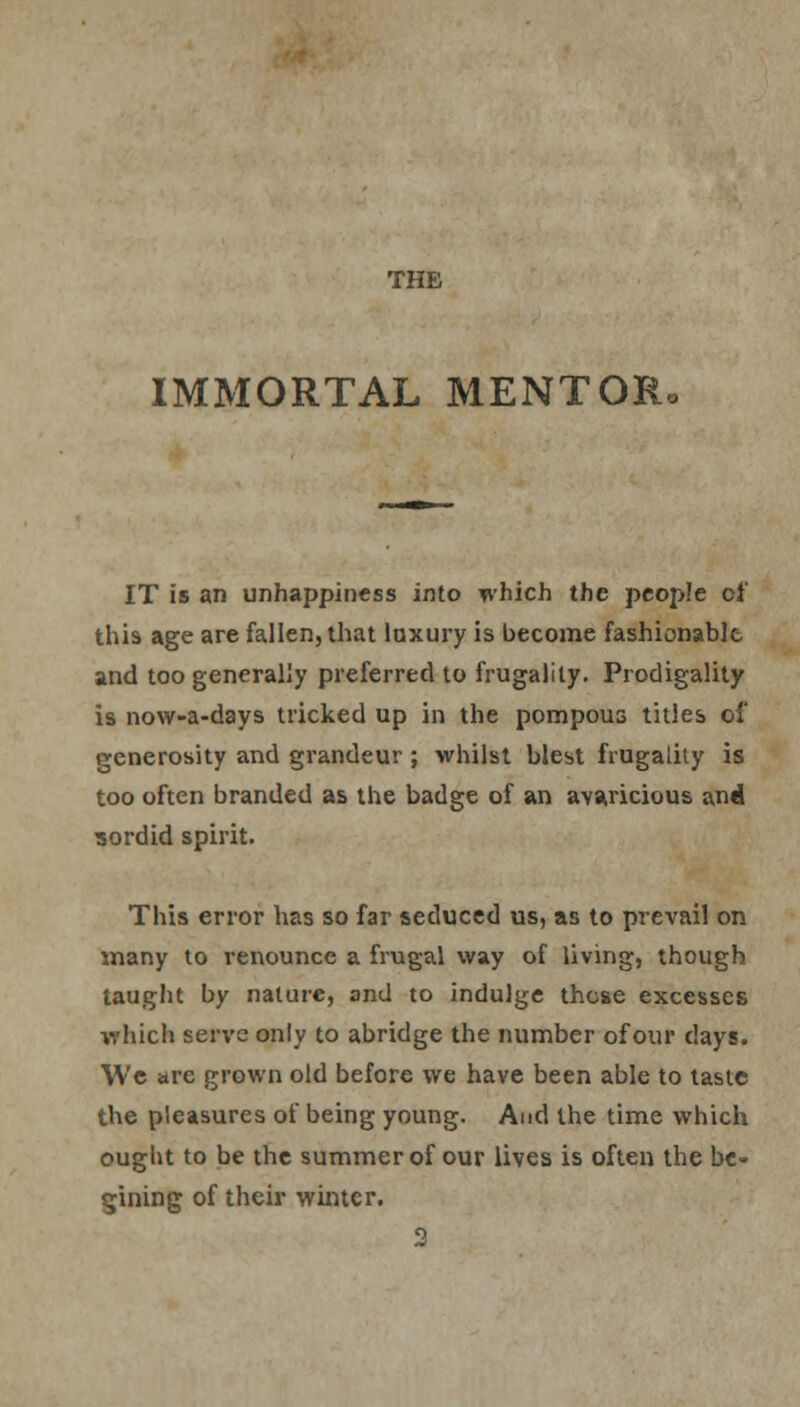 IMMORTAL MENTOR. IT is an unhappiness into which the people of this age are fallen, that luxury is become fashionable and too generally preferred to frugality. Prodigality is now-a-days tricked up in the pompous titles of generosity and grandeur; whilst blest frugality is too often branded as the badge of an avaricious and sordid spirit. This error has so far seduced us, as to prevail on many to renounce a frugal way of living, though taught by nature, and to indulge those excesses which serve only to abridge the number of our days. We are grown old before we have been able to taste the pleasures of being young. And the time which ought to be the summer of our lives is often the bc- gining of their winter.