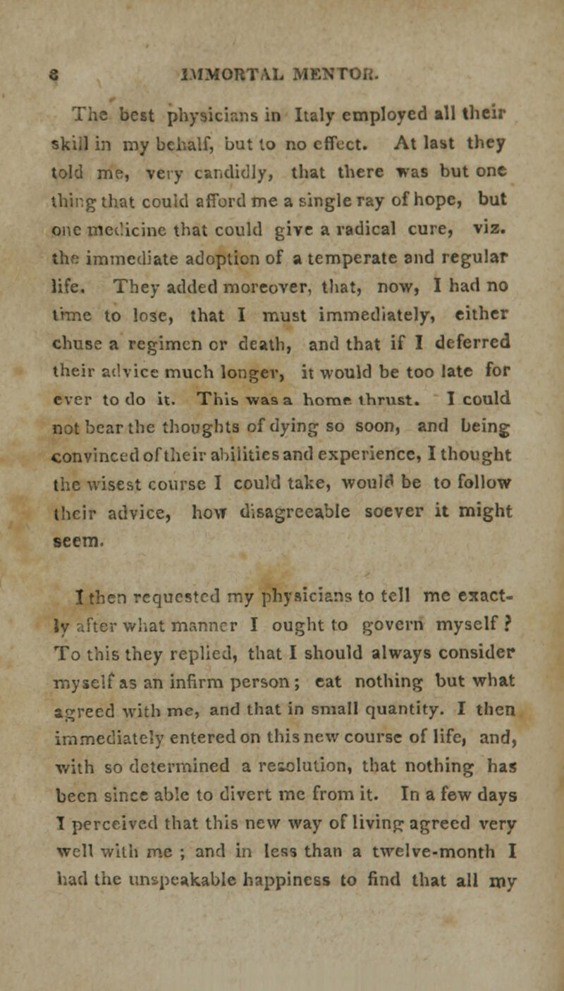 The best physicians in Italy employed all their skiil in my behalf, but to no effect. At last they told me, very candidly, that there was but one thing that could afford me a single ray of hope, but one medicine that could give a radical cure, viz. the immediate adoption of a temperate and regular life. They added moreover, that, now, I had no time to lose, that I must immediately, either chuse a regimen cr death, and that if I deferred their advice much longer, it would be too late for ever to do it. This was a homr. thrust. I could not bear the thoughts of dying so soon, and being convinced of their abilities and experience, I thought the wisest course I could take, would be to follow their advice, how disagreeable soever it might seem. I then requested my physicians to tell me exact- ly after what manner I ought to govern myself? To this they replied, that I should always consider myself as an infirm person; eat nothing but what agreed with me, and that in small quantity. I then immediately entered on this new course of life, and, with so determined a resolution, that nothing has been since able to divert me from it. In a few days 1 perceived that this new way of living agreed very well with me ; and in less than a twelve-month I had the unspeakable happiness to find that all my