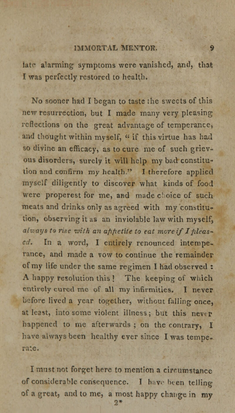 late alarming symptoms were vanished, and, that I was perfectly restored to health. No sooner had I began to taste the sweets of this new resurrection, but I made many very pleasing reflections on the great advantage of temperance, and thought within myself,  if this virtue has had so divine an efficacy, as to cure me of such griev- ous disorders, surely it will help my bad constitu- tion and confirm my health. I therefore applied myself diligently to discover what kinds of food were properest for me, and made c'oice of such meats and drinks only as agreed with my constitu- tion, observing it as an inviolable law with myself, always t9 rise with an afifietite to eat more if I frfeas- ed. In a word, I entirely renounced intempe- rance, and made a vow to continue the remainder of my life under the same regimen I had observed : A happy resolution this ! The keeping of which entirely cured mc of all my infirmities. I never before lived a year together, without falling once, at least, into some violent illness; but this never happened to me afterwards ; on the contrary, I have always been healthy ever since I was tempe- rate. I must not forget here to mention a circumstance of considerable consequence. I have been telling of a great, and to me, a most happy change in my