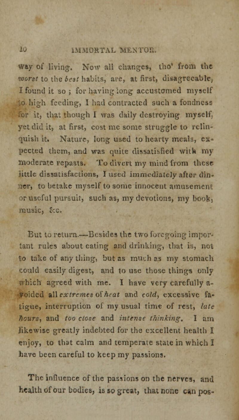 way of living. Now all changes, tho' from the worst to the best habits, are, at first, disagreeable, I found it so ; for having long accustomed myself lo high feeding, I had contracted such a fondness it, that though I was daily destroying myself. yet did it, at first, cost me some struggle to relin- quish it. Nature, long used to hearty meals, ex- pected them, and was quite dissatisfied with my moderate repasts. To divert my mind from these Httle dissatisfactions, I used immediately after din- ger, to betake myself to some innocent amusement or useful pursuit, such as, my devotions, my bookj music, &-.c. But to return.—Besides the two foregoing impor- tant rules about eating and drinking, that is, not to take of any thing, but as much as my stomach could easily digest, and to use those things only ivhich agreed with me. I have very carefully a- Voided all extremes of heat and cold, excessive fa- tigue, interruption of my usual time of rest, late hours, and too close and intense thinking, I am likewise greatly indebted for the excellent health I enjoy, to that calm and temperate state in which I have been careful to keep my passions. The influence of the passions on the nerves, and health of our bodies, is so great, that none can pos-