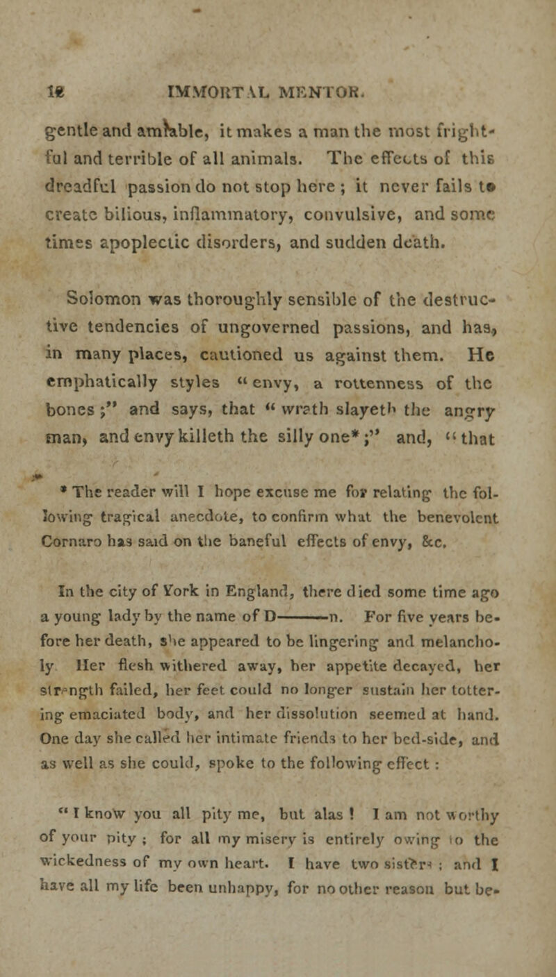gentle and amrable, it makes a man the most fright- ful and terrible of all animals. The effects of this dreadful passion do not stop here ; it never fails t» create bilious, inflammatory, convulsive, and some times apoplectic disorders, and sudden death. Solomon was thoroughly sensible of the destruc- tive tendencies of ungoverned passions, and has., in many places, cautioned us against them. He emphatically styles «envy, a rottenness of the bones j and says, that  wrath slayetb the anjrry man, and envy killeth the silly one*; and, that * The reader will I hope excuse me fov relating the fol- lowing tragical anecdote, to confirm what the benevolent Cornaro h*3 said on tlie baneful effects of envy, &c. In the city of Vork in England, there died some time ago a young lady by the name of D —n. For five years be- fore her death, she appeared to be lingering and melancho- ly Her flesh withered away, her appetite decayed, her Strength failed, her feet could no longer sustain her totter- ing emaciated body, and her dissolution seemed at hand. One day she called her intimate friends to her bed-side, and as well as she could, spoke to the following effect:  I know you all pity me, but alas! lam not worthy of your pity; for all my miserv is entirely owing o the wickedness of my own heart. I have two sist>r-> ; and I have all my life been unhappy, for no other reason but be-