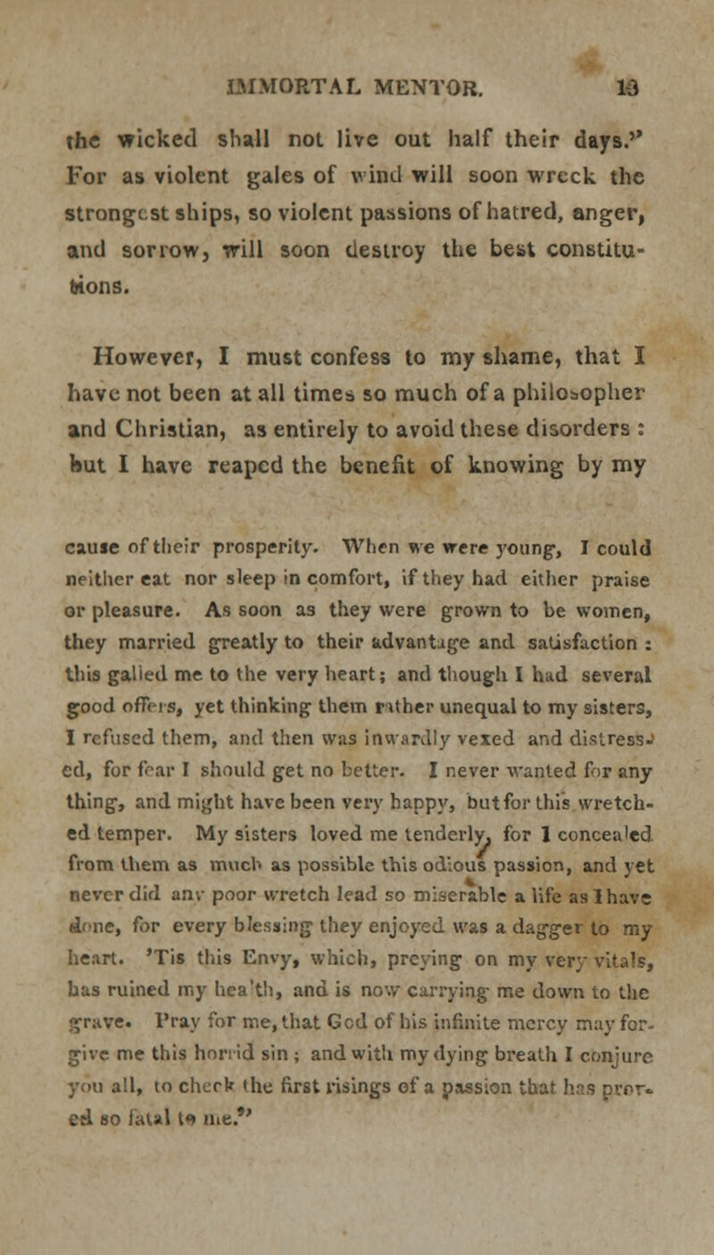 the wicked shall not live out half their days.'' For as violent gales of wind will soon wreck the strongest ships, so violent passions of hatred, anger, and sorrow, will soon destroy the best constitu- tions. However, I must confess to my shame, that I have not been at all times so much of a philosopher and Christian, as entirely to avoid these disorders : but I have reaped the benefit of knowing by my cause of their prosperity. When we were young-, I could neither eat nor sleep in comfort, if they had either praise or pleasure. As soon as they were grown to be women, they married greatly to their advantage and satisfaction : this galied me to the very heart; and though. I had several good offers, yet thinking them r Uher unequal to my sisters, I refused them, and then was inwardly vexed and distress-' ed, for fear I should get no better. I never wanted for any thing, and might have been very happy, but for this wretch- ed temper. My sisters loved me tenderly, for 1 concea'ed from them as much as possible this odious passion, and yet never did am- poor wretch lead so miserable a life as I have dene, for every blessing they enjoyed was a dagger to my heart. 'Tis this Envy, which, preying on my very vitals, has ruined my hea'th, and is now carrying me down to the grave. Pray for me, that Gcd of his infinite mercy may for- give me this horrid sin ; and with my dying breath I conjure you all, to chcrb the first risings of a passion that has pror- ed so fatal {> me.