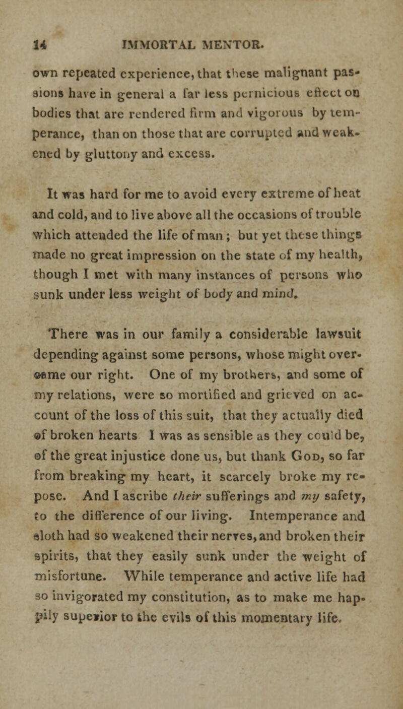 own repeated experience, that these malignant pas- sions have in general a far less pernicious enccton bodies that are rendered firm and vigorous by tem- perance, than on those that are corrupted and weak- ened by gluttony and excess. It was hard for me to avoid every extreme of heat and cold, and to live above all the occasions of trouble which attended the life of man ; but yet these things made no great impression on the state of my health, though I met with many instances of persons who sunk under less weight of body and mind. There was in our family a considerable lawsuit depending against some persons, whose might over- came our right. One of my brothers, and some of my relations, were so mortified and grieved on ac- count of the loss of this suit, that they actually died «f broken hearts I was as sensible as they could be, of the great injustice done us, but thank God, so far from breaking my heart, it scarcely broke my re- pose. And I ascribe their sufferings and mij safety, to the difference of our living. Intemperance and sloth had so weakened their nerves, and broken their spirits, that they easily sunk under the weight of misfortune. While temperance and active life had so invigorated my constitution, as to make me hap- pily superior to khe evils of this momentary life.