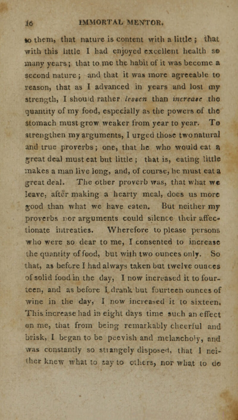 to them, that nature is content with a little ; that -with this little I had enjoyed excellent health so many years; that to me the habit of it was become a second nature; and that it was more agreeable to reason, that as I advanced in years and lost my Strength, I should rather lessen than increase the- quantity of my food, especially as the powers of the stomach must grow weaker from year to year. To strengthen my arguments, I urged those two natural and true proverbs; one, that he who would eat a. .►rcat deal must cat but little ; that is, eating little makes a man live long, and, of course, he must eat a great deal. The other proverb was, that what we leave, after making a hearty meal, does us more good than what we have eaten. But neither my proverbs nor arguments could silence their affec- tionate intreaties. Wherefore to please persons who were so dear to me, I consented to increase the quantity of food, but with two ounces only. So that, as before I had always taken but twelve ounces of solid food in the day, I now increased it to four- icen, and as before I drank but fourteen ounces of wine in the day, I now increased it to sixteen, This increase had in eight days time such an effect on me, that from being remarkably cheerful and brisk, I began to be peevish and melancho1)-, and was constantly so stiangely disposed, that 1 nei- thec knew what to say to ethers, nor what to tie-