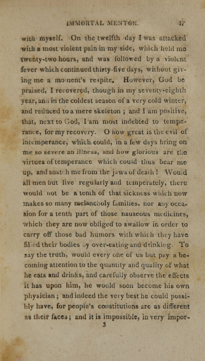 wuii myself. On the twelfth day I was attacked with a most violent pain in my side, which held me twenty-two hours, and was followed by a violent fever which continued thirty-five days, without giv- ing me a mo nent's respite. However, God be praised, I recovered, though in my seventy-eighth year, an.i in the coldest season of a very cold winter, and reduced to a mere skeleton ; and I am positive, that, nextto'^od, lam most indebted to tempe* Tame, for my recovery. O how great is the evil of intemperance, which could, in a few days bring on me so severe an illness, and how glorious are the virtues of temperance which could thus bear me up, and snut' h me from the jjws of dead) ! Would all men but live regulailyand temperately, there would not be a tenih of that sickness which now makes so many melancholy families, nor any occa- sion for a tenth part of those nauseous medicines, which they are now obliged to swallow in order to carry off those bad humors with which they have filed their bodies ,-y over-eating and drinking. To say the truth, would every one of us but p«y a be- coming attention to the quantity and quality of what he eats and drinks, and carefully observe the effects it has upon him, he would soon become his own physician ; and indeed the very best he couid possi- bly have, for people's constitutions are as different as their face*; and it is impossible, in very impor-