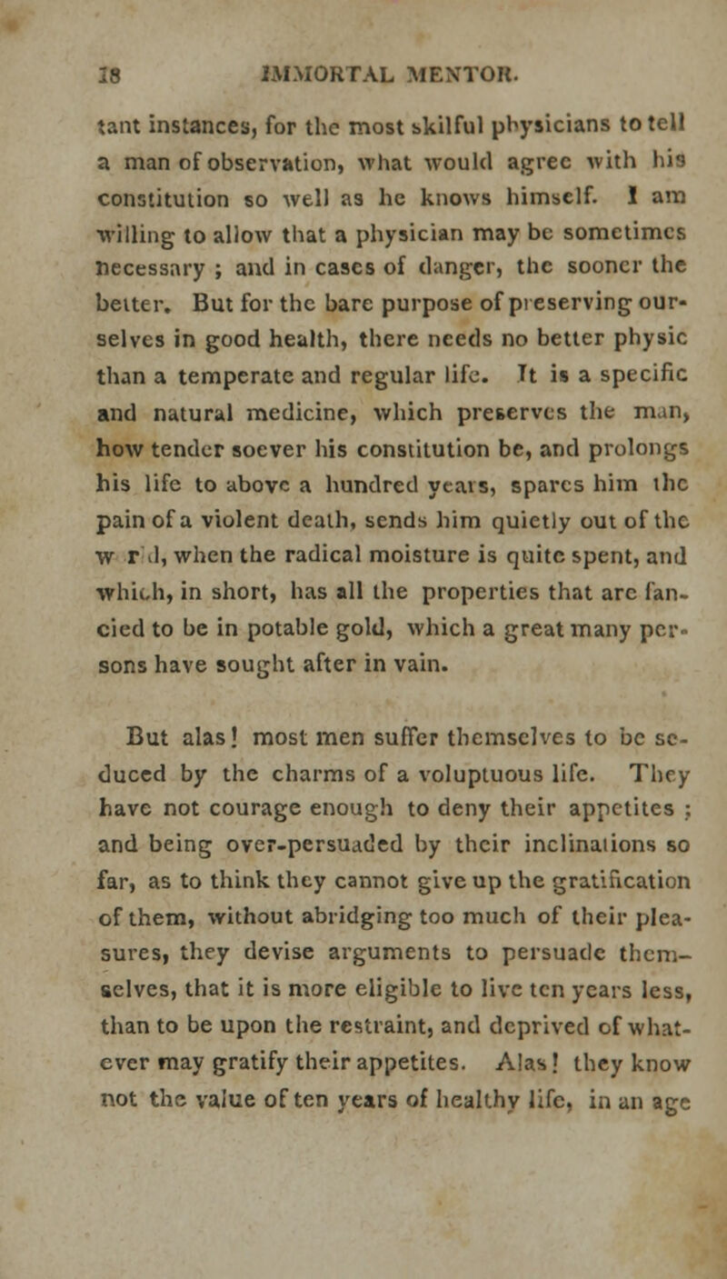 tant instances, for the most skilful physicians to tell a man of observation, what would agree with his constitution so well as he knows himself. I am willing to allow that a physician may be sometimes necessary ; and in cases of danger, the sooner the belter. But for the bare purpose of preserving our- selves in good health, there needs no better physic than a temperate and regular life. It is a specific and natural medicine, which preserves the man, how tender soever his constitution be, and prolongs his life to above a hundred years, spares him the pain of a violent death, sends him quietly out of the w rid, when the radical moisture is quite spent, and which, in short, has all the properties that arc fan- cied to be in potable gold, which a great many per- sons have sought after in vain. But alas! most men suffer themselves to be se- duced by the charms of a voluptuous life. They have not courage enough to deny their appetites : and being over-persuaded by their inclinaiions so far, as to think they cannot give up the gratification of them, without abridging too much of their plea- sures, they devise arguments to persuade them- selves, that it is more eligible to live ten years less, than to be upon the restraint, and deprived of what- ever may gratify their appetites. Alas' they know not the value often years of healthy life, in an age