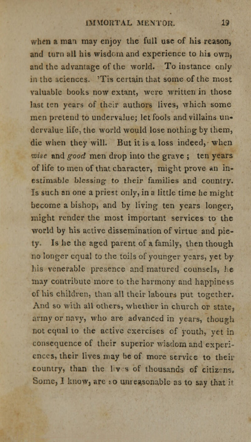 when a man may enjoy the full use of his reason, and turn all his wisdom and experience to his own, and the advantage of the world. To instance only in the sciences. 'Tis certain that some of the most valuable books now extant, were written in those last ten years of their authors lives, which some men pretend to undervalue; let fools and villains un- dervalue life, the world would lose nothing by them, die when they will. But it is a loss indeed, when wise and good men drop into the grave ; ten years of life to men of that character, might prove an in- estimable blessing- to their families and country. Is such an one a priest only, in a little time he might become a bishop, and by living ten years longer, might render the most important services to the world by his active dissemination of virtue and pie- ty. Is he the aged parent of a family, then though no longer equal to the toils of younger years, yet by his venerable presence and matured counsels, he may contribute more to the harmony and happiness of his children, than all their labours put together. And so with all others, whether in church or state, army or navy, who are advanced in years, though not equal to the active exercises of youth, yet in consequence of their superior wisdom and experi- ences, their lives may be of more service to their country, than the l'r? s of thousands of citizens. Some, I know, are to unreasonable as to say that if