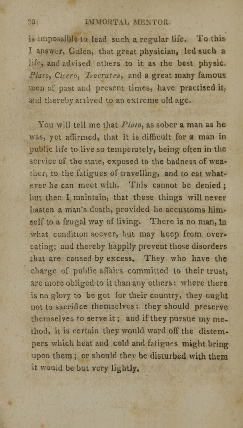 is impossible to lead such a regular life. To this I answer, Galen, that great physician, led such a and advised others to it as the best physic. Plato, Cicero, I&ocratcs, and a great many famous men of past and present times, have practised it.. thereby arrived to an extreme old age. You will tell me that Plato, as sober a man as he was, yet affirmed, that it is difficult for a man in public life to live so temperately, being often in the service of the state, exposed to the badness of wea« i to the fatigues of travelling, and to eat what- ever he can meet with. This cannot be denied ; but then I maintain, that these things will never hasten a man's death, provided he accustoms him- self to a frugal way of living. There is no man, In what condition soever, but may keep from over- eating; and thereby happily prevent those disorders that are caused by excess. They who have the charge of public affairs committed to their trust, are more obliged to it than any others: where there is no glory to be get for their country, they ought not to sacrifice themselves : they should preserve themselves to serve it; and if they pursue my me- thod, it is certain they would ward off the distem- pers which heat and cold and fatigues might bring upon them ; or should thev be disturbed with them it wouid be but very lightly.