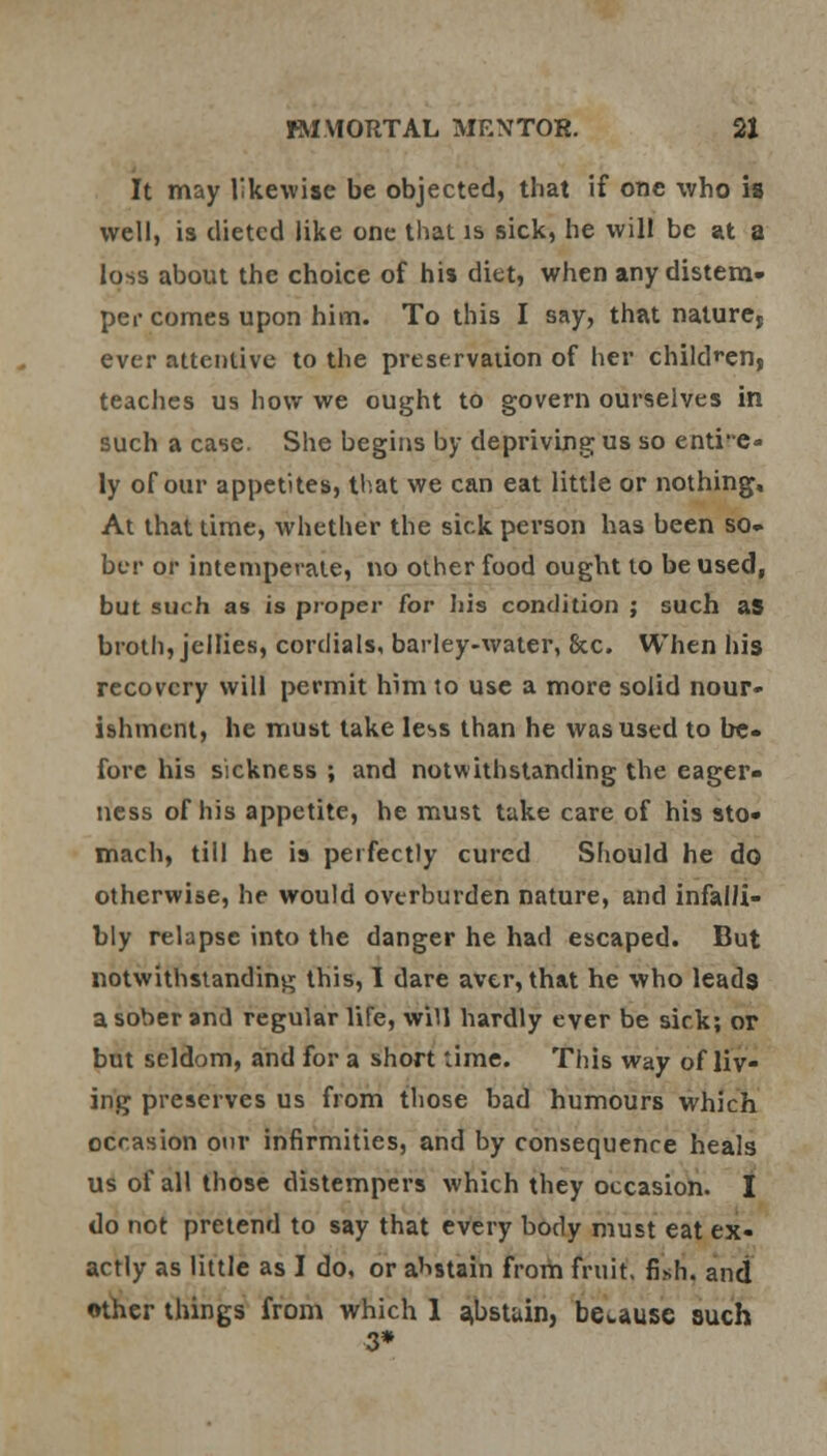 It may likewise be objected, that if one who is well, is dieted like one that is sick, he will be at a loss about the choice of his diet, when any distem- per comes upon him. To this I say, that nature, ever attentive to the preservation of her children, teaches us how we ought to govern ourselves in such a case. She begins by depriving us so entire- ly of our appetites, that we can eat little or nothing. At that time, whether the sick person has been so- ber or intemperate, no other food ought to be used, but such as is proper for his condition ; such aS broth, jellies, cordials, barley-water, 8cc. When his recovery will permit him to use a more solid nour- ishment, he must take less than he was used to be- fore his sickness ; and notwithstanding the eager- ness of his appetite, he must take care of his sto- mach, till he is perfectly cured Should he do otherwise, he would overburden nature, and infalli- bly relapse into the danger he had escaped. But notwithstanding this, I dare aver, that he who leads a sober and regular lire, will hardly ever be sick; or but seldom, and for a short time. This way ofliv- ing preserves us from those bad humours which occasion our infirmities, and by consequence heals us of all those distempers which they occasion. I do not pretend to say that every body must eat ex- actly as little as I do, or abstain from fruit, fi.sh. and other things from which 1 abstain, because such 3*