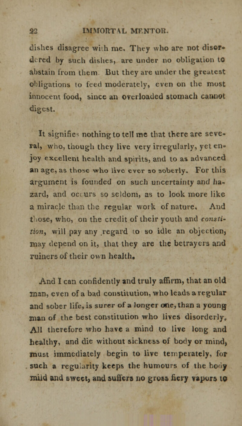 dishes disagree wiih me. They who are not disor- dered by such dishes, are under no obligation 10 abstain from them. But they are under the greatest obligations lo teed moderately, even on the most innocent food, since an overloaded stomach cannot digest. It signifies nothing to tell me that there are seve- ral, who, though they live very irregularly, yet en- joy excellent health and spirits, and to as advanced an age, as those who live ever ao soberly. For this argument is founded on such uncertainty and ha- zard, and occurs so seldom, as to look more like a miracle than the regular work of nature. And ttose, who, on the credit of their youth and conati- tion, will pay any .regard ;o so idle an objection, may depend on it, that they are the betrayers and ruiners of their own health. And I can confidently and truly affirm, that an old man, even of a bad constitution, who leads a regular and sober life, is surer of a longer one, than a young man of the best constitution who lives disorderly, AH therefore who have a mind to live long and healthy, and die without sickness of body or mind, must immediately begin to live temperately, for such a regularity keeps the humours of the bo<iy mild and sweet, and suffers no gross Aery vapors to