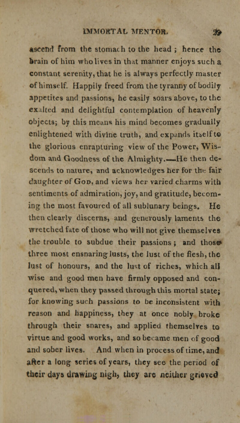 ascend from the stomac h to the head ; hence the brain of him who lives in that manner enjoys such a constant serenity, that he is always perfectly master •f himsrlf. Happily freed from the tyranny of bodily appetites and passions, he easily soars above, to the ex.dted and delightful contemplation of heavenly objects; by this means his mind becomes gradually enlightened with divine truth, and expands iuelf to the glorious enrapturing view of the Power, Wis- dom and Goodness of the Almighty—He then de- scends to nature, and acknowledges her for tht- fair daughter of God, and views her varied charms with sentiments of admiration, joy, and gratitude, becom- ing the most favoured of all sublunary beings. He then clearly discerns, and generously laments the wretched fate of those who will not give themselves the trouble to subdue their passions ; and those* three most ensnaring lusts, the lust of the flesh, the lust of honours, and the lust of riches, which all wise and good men have firmly opposed and con- quered, when they passed through this mortal state; for knowing such passions to be inconsistent with reason and happiness, they at once nobly broke through their snares, and applied themselves to virtue and good works, and so became men of good and sober lives. And when in process of time, and after a long series of years, they see the period of their days drawing nigh, they are neither grieved