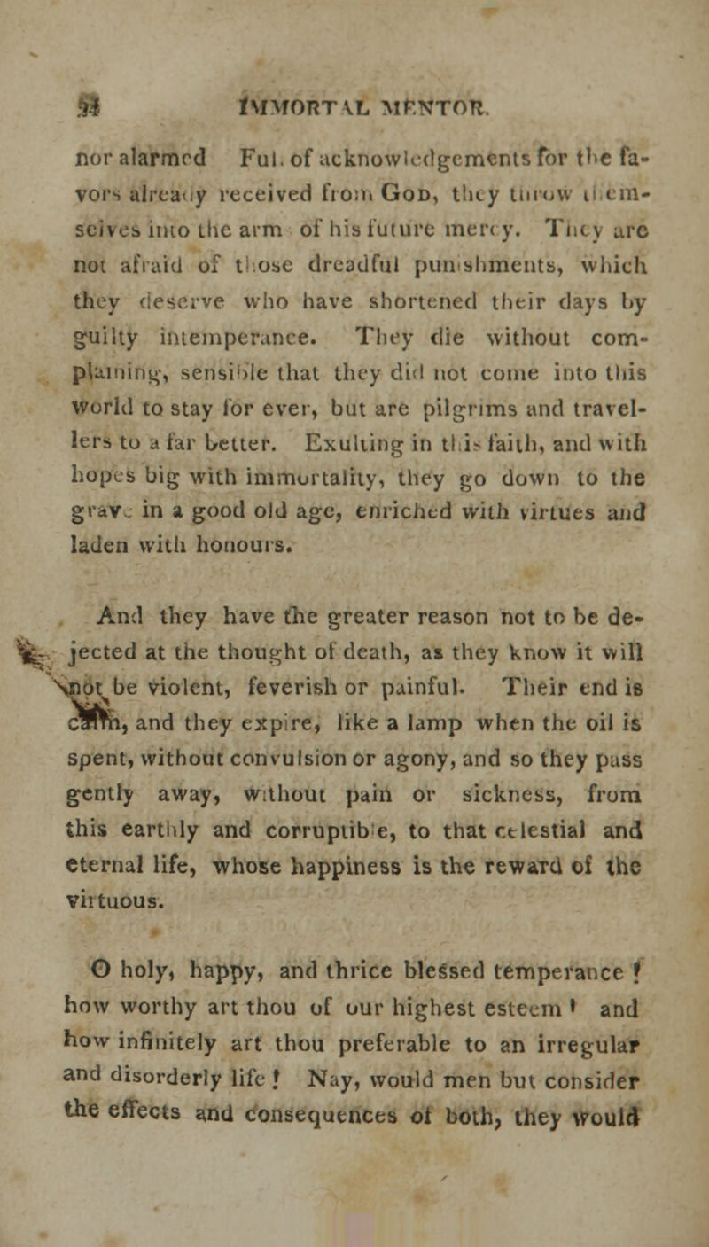 hi lUMORTVL MENTOR, nor alarmed Ful. of acknowledgements for the fa- vors already received from God, tiay throw il cm- seives imo the aim 6f his future mercy. They are not afraid of t- osc dreadful punishments, which they deserve who have shortened their days by guilty intemperance. They die without com- pluming, sensible that they did not come into this World to stay for ever, but are pilgrims and travel- lers to a far better. Exulting in this faith, and with hopes big with immortality, they go down to the graVc in a good old age, enriched with virtues and laden with honours. And they have the greater reason not to be de- ». jected at the thought of death, as they know it will Nnot be violent, feverish or painful. Their end is cWm, and they expire, like a lamp when the oil is spent, without convulsion or agony, and so they pass gently away, without pain or sickness, from this earthly and corruptive, to that celestial and eternal life, whose happiness is the rewaTd of the viituous. O holy, happy, and thrice blessed temperance f how worthy art thou of our highest esteem • and how infinitely art thou preferable to an irregular and disorderly life » Nay, would men but consider the effects and consequences of both, they would