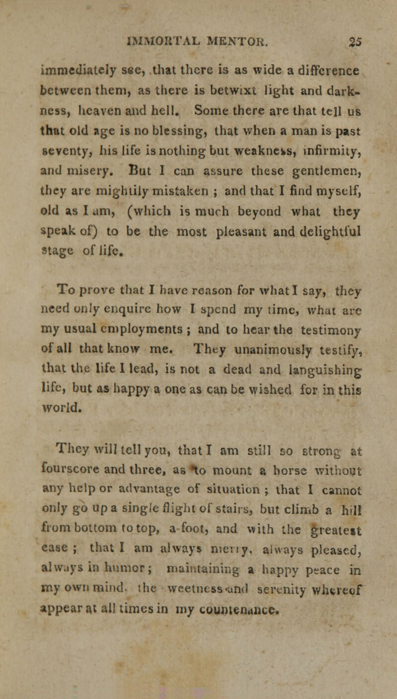 immediately see, that there is as wide a difference between them, as there is betwixt light and dark- ness, heaven and hell. Some there are that tell us that old age is no blessing, that when a man is past seventy, his life is nothing but weakness, infirmity, and misery. But 1 can assure these gentlemen, they are mightily mistaken ; and that I find myself, old as I am, (which is much beyond what they speak of) to be the most pleasant and delightful stage of life. To prove that I have reason for what I say, they need only enquire how I spend my time, what are my usual employments ; and to hear the testimony of all that know me. They unanimously testify, that the life I lead, is not a dead and languishing life, but as happy a one as can be wished for in this world. They will tell you, that I am still so strong at fourscore and three, as ^o mount a horse without any help or advantage of situation ; that I cannot only go up a single flight of stairs, but climb a h>Il from bottom to top, afoot, and with the greatett case ; that I am always meviy, always pleased, always in humor; maintaining a happy peace in my own mind, the weetness-and serenity whereof appear at all times in my countenance.
