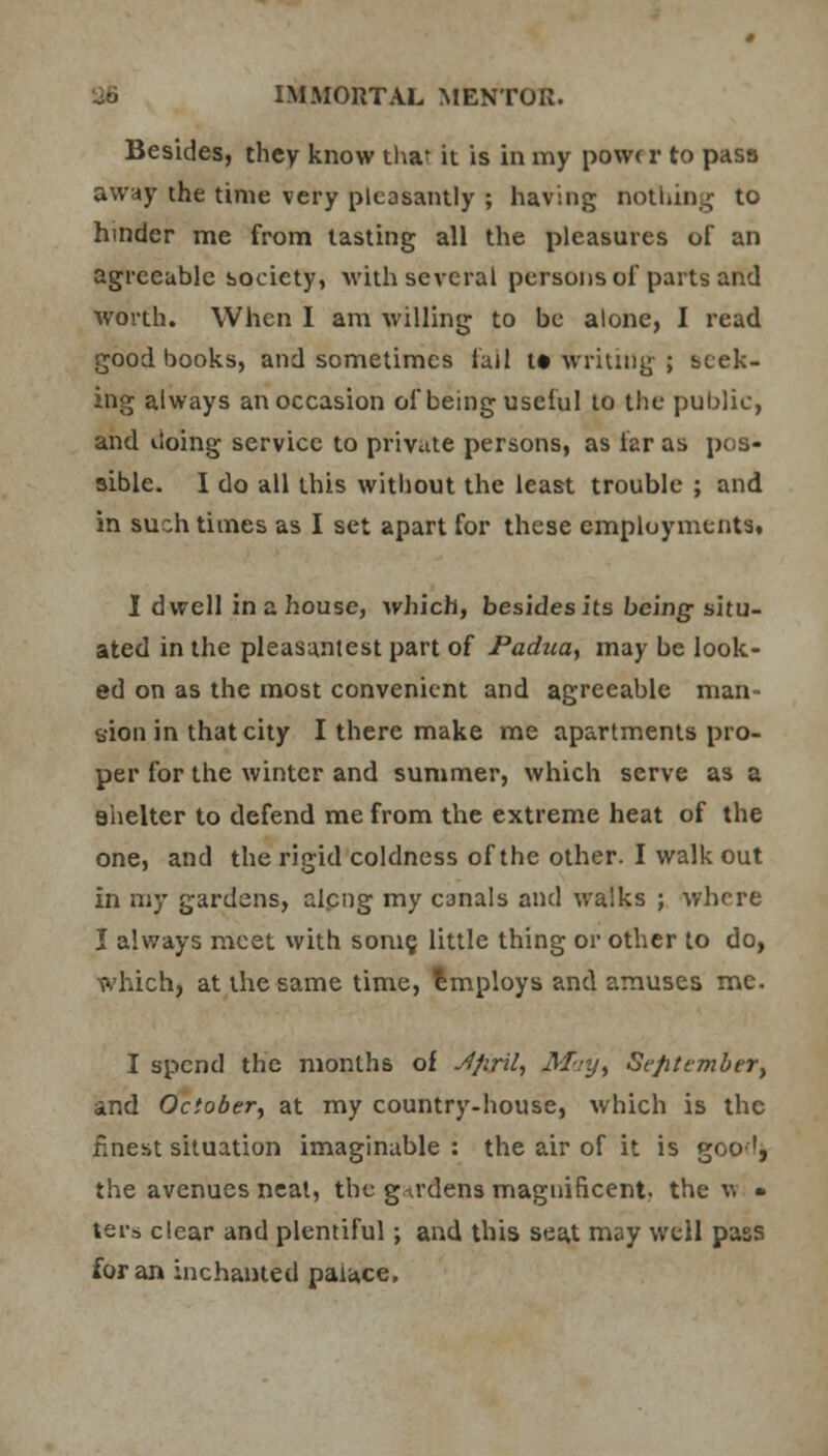 Besides, they know tha^ it is in my powr r to pass away the time very pleasantly ; having nothing to hinder me from tasting all the pleasures of an agreeable society, with several persons of parts and worth. When I am willing to be alone, I read good books, and sometimes fall tt writing ; seek- ing always an occasion of being useful to the public, and iloing service to private persons, as far as pos- sible. I do all this without the least trouble ; and in such times as I set apart for these employments. I dwell in a house, which, besides its being-situ- ated in the pleasant est part of Padua, may be look- ed on as the most convenient and agreeable man- sion in that city I there make me apartments pro- per for the winter and summer, which serve as a shelter to defend me from the extreme heat of the one, and the rigid coldness of the other. I walk out in my gardens, alcng my canals and walks ; where I always meet with some, little thing or other to do, which, at the same time, employs and amuses me. I spend the months of yffiril, Mayt Sefitember, and October, at my country-house, which is the finest situation imaginable : the air of it is goo!, the avenues neal, the gardens magnificent, the w • ters clear and plentiful; and this seat may well pass for an inchanted palace.