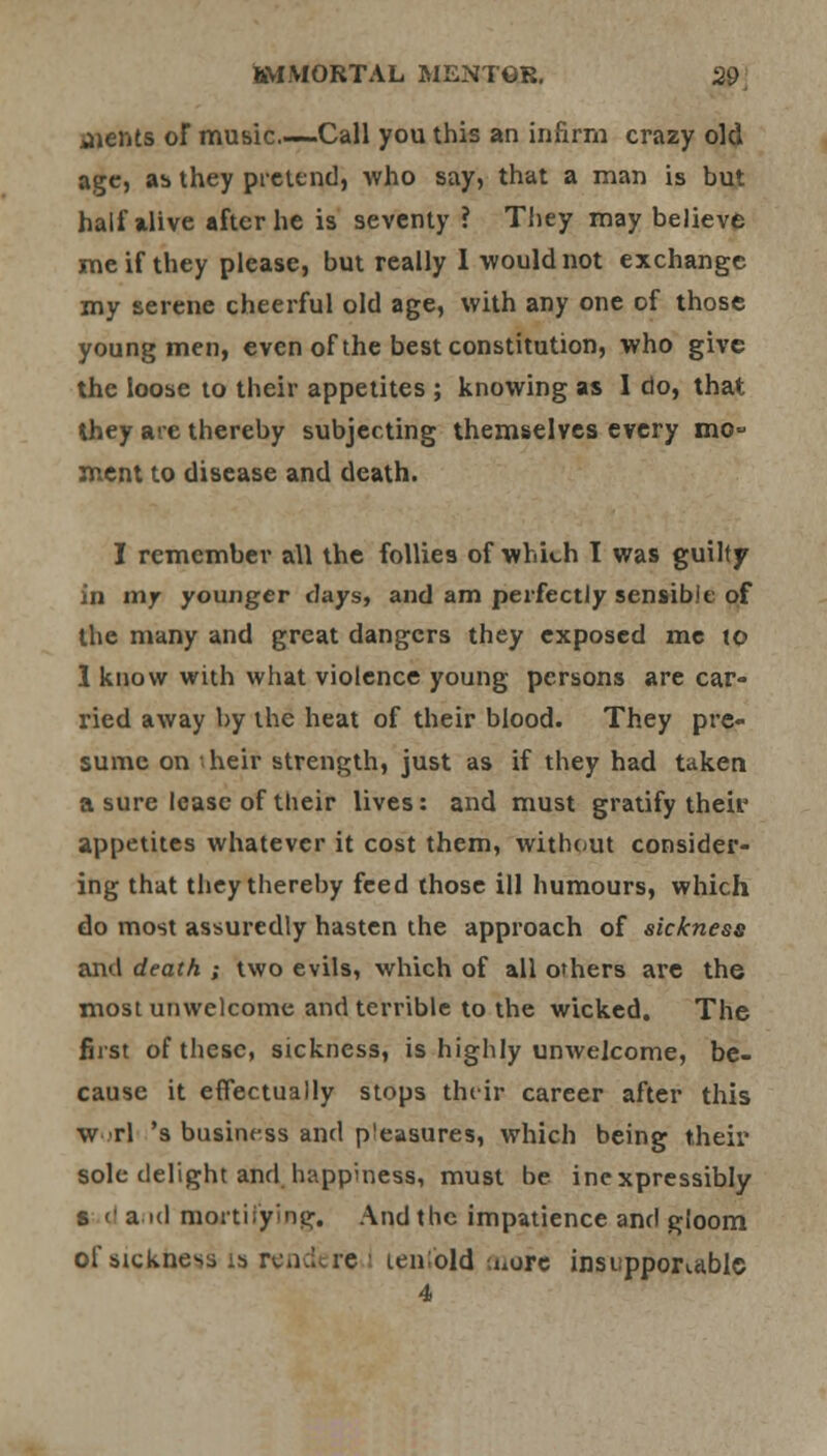 jients or music Call you this an infirm crazy old age, as they pretend, who say, that a man is but half alive after he is seventy ? They may believe me if they please, but really I would not exchange my serene cheerful old age, with any one of those young men, even of the best constitution, who give the loose to their appetites ; knowing as I do, that they are thereby subjecting themselves every mo- ment to disease and death. I remember all the follies of which T was guilty in mjr younger days, and am perfectly sensible of the many and great dangers they exposed mc to 1 know with what violence young persons are car- ried away by the heat of their blood. They pre- sume on >heir strength, just as if they had taken a sure lease of their lives: and must gratify their appetites whatever it cost them, without consider- ing that they thereby feed those ill humours, which do most assuredly hasten the approach of sickness and death ; two evils, which of all others are the most unwelcome and terrible to the wicked. The first of these, sickness, is highly unwelcome, be- cause it effectually stops their career after this w rl 's business and pleasures, which being their sole delight and happiness, must be inexpressibly s <' a id mortifying. And the impatience and gloom of sickness ig renderc I tenold uiore insupportable