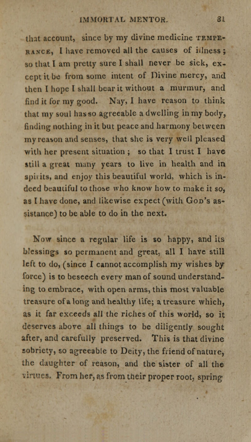 that account, since by my divine medicine tempe- rance, I have removed all the causes of illness; so that I am pretty sure I shall never be sick, ex- cept it be from some intent of Divine mercy, and then I hope I shall bear it without a murmur, and find it for my good. Nay, I have reason to think that my soul hasso agreeable a dwelling in my body, finding nothing in it but peace and harmony between my reason and senses, that she is very well pleased with her present situation ; so that I trust I have still a great many years to live in health and in sphits, and enjoy this beautiful world, which is in- deed beautiful to those who know how to make it so, as I have done, and likewise expect (with God's as- sistance) to be able to do in the next. Now since a regular life is so happy, and its blessings so permanent and great, all I have still left to do, (since I cannot accomplish my wishes by- force) is to beseech every man of sound understand- ing to embrace, with open arms, this most valuable treasure of a long and healthy life; a treasure which, as it far exceeds all the riches of this world, so it deserves above all things to be diligently sought after, and carefully preserved. This is that divine sobriety, so agreeable to Deity, the friend of nature, the daughter of reason, and the sister of all the virtues. From her, as from their proper root, spring