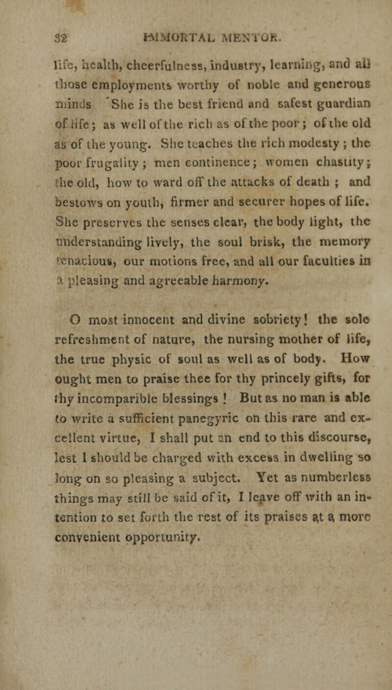 life, health, cheerfulness, industry, learning, and all those employments worthy of noble and generous mind* She is the best friend and safest guardian of life; as well of the rich as of the poor ; of the old as of the young. She teaches the rich modesty ; the poor frugality ; men continence ; women chastity j the old, how to ward off the attacks of death ; and bestows on youth, firmer and securer hopes of life. She preserves the senses clear, the body light, the understanding lively, the soul brisk, the memory tenacious, our motions free, and all our faculties in a pleasing and agreeable harmony. O most innocent and divine sobriety! the solo refreshment of nature, the nursing mother of life, the true physic of soul as well as of body. How ought men to praise thee for thy princely gifts, for Jhy incomparible blessings ! But as no man is able f.o write a sufficient panegyric on this rare and ex- cellent virtue, I shall put an end to this discourse, lest I should be charged with excess in dwelling so long on so pleasing a subject. Yet as numberless things may still be said of it, I leave off with an in- tention to set forth the rest of its praises a,t a, more convenient opportunity.