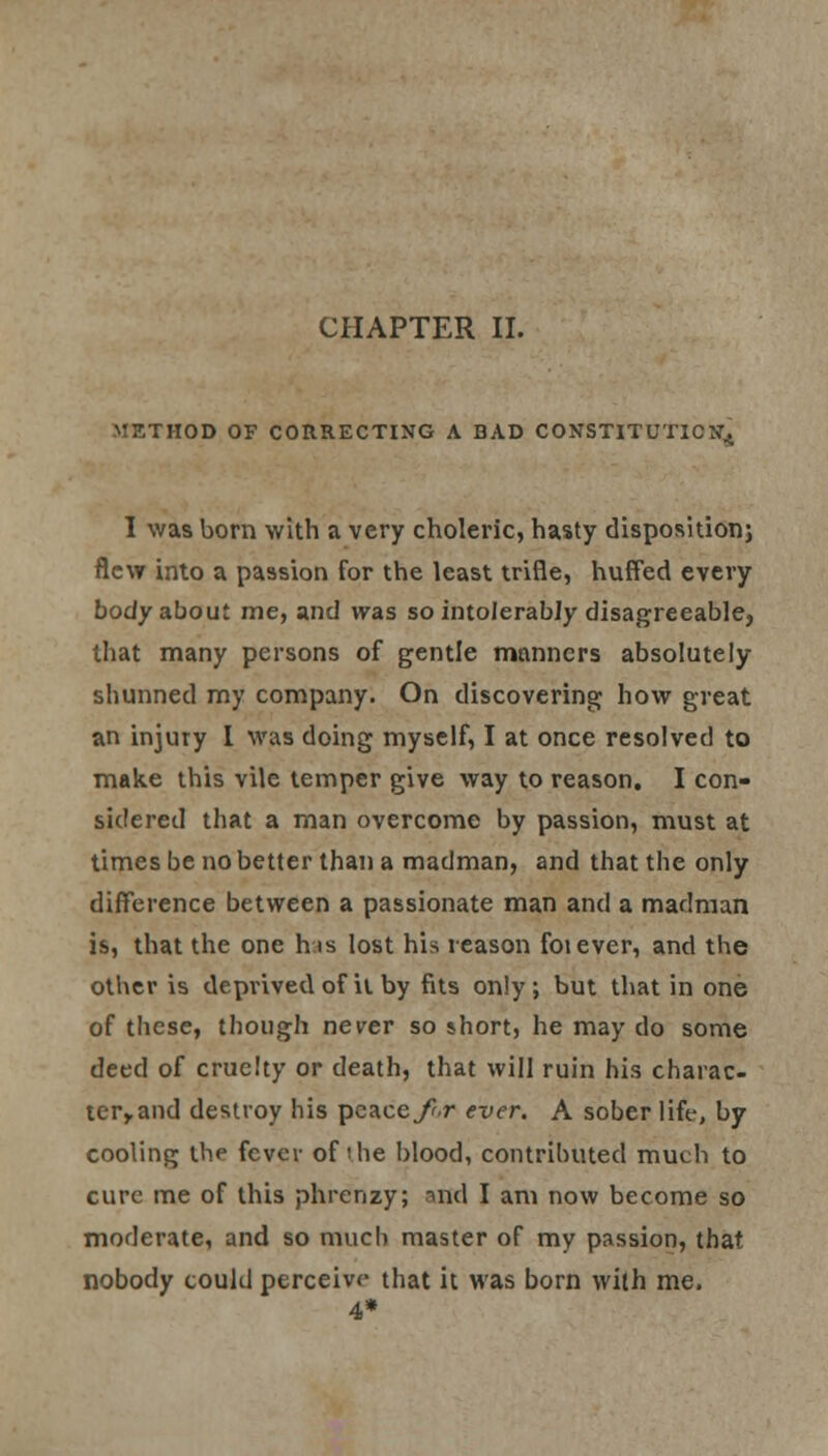 METHOD OF CORRECTING A BAD CONSTITUTION^ I was born with a very choleric, hasty disposition; flew into a passion for the least trifle, huffed every body about me, and was so intolerably disagreeable, that many persons of gentle manners absolutely shunned my company. On discovering how great an injury I was doing myself, I at once resolved to make this vile temper give way to reason. I con- sidered that a man overcome by passion, must at times be no better than a madman, and that the only difference between a passionate man and a madman is, that the one his lost his reason foiever, and the other is deprived of it by fits only ; but that in one of these, though never so jhort, he may do some deed of cruelty or death, that will ruin his charac- ter^and destroy his pcacey?r ever. A sober life, by cooling the fever of 'he blood, contributed much to cure me of this phrenzy; and I am now become so moderate, and so much master of my passion, that nobody could perceive that it was born with me. 4*