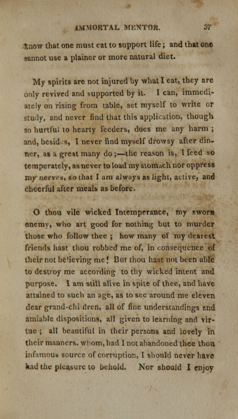 knovr that one must cat to support life; and that one sennot use a plainer or more natural diet. My spirits are not injured by what I eat, they are only revived and supported by it. I can, immedi- ately on rising from table, set myself to write or study, and never find that this application, though so hurtful to hearty feeders, does me any harm ; and, besides, I never find myself drowsy after din- ner, as a great many do;—the reason is, 1 feed so temperately, as never to load my stomach nor oppress my nerves, so that I am always as light, active, and cheerful after meals as before. O thou vile wicked Intemperance, my sworn enemy, who art good for nothing but to murder those who follow thee ; how many of my dearest friends hast thou robbed me of, in consequence of their not be'ieving me J But thou hast not been able to destroy me according to thy wicked intent and purpose. I am still alive in spite of thee, and have attained to such an age, as to sec around me eleven dear grand-chi drcn, all of fine understandings and amiable dispositions, all given to learning and vir- tue ; all beautiful in their persons and lovely in their manners, whom, had I not abandoned thee thou infamous source of corruption, I should never have kad the pleasure to behold. Nor should I enjoy
