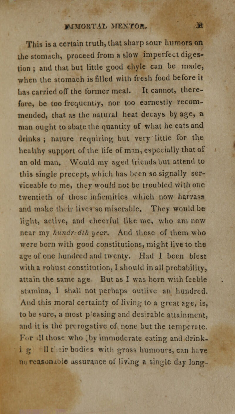 This is a certain truth, that sharp sour humors on the stomach, proceed from a slow imperfect diges- tion ; and that but little good chyle can be made, ■when the stomach is filled with fresh food before it ha* carried off the former meal. It cannot, there- fore, be too frequent.y, nor too earnestly recom- mended, that as the natural heat decays by age, a man ought to abate the quantity of what he eats and drinks; nature requiring but very little for the healthy support of the life of m-m, especially that of an old man. Would my aged friends but attend to this single precept, which has been so signally ser- viceable to me, they would not be troubled with one twentieth of those infirmities which now harrass and make their lives so miserable. They would be light, active, and cheerful like me, who am now near my hundredth year. And those of them who were born with good constitutions, might live to the ag'-'of one hundred and twenty. Had I been blest with a robust constitution, I should in all probability, attain the same age But as I was born with feeble stamina, I shall not perhaps outlive an hundred. And this moral certainty of living to a great age, is, to be sure, a most p'easing and desirable attainment, and it is the prerogative of none but the temperate, For .11 those who vby immoderate eating and tlrink- i g lit ;ir bodies with gross humours, can I.; ve nurca.son.it)ie assurance ol living a single day long-