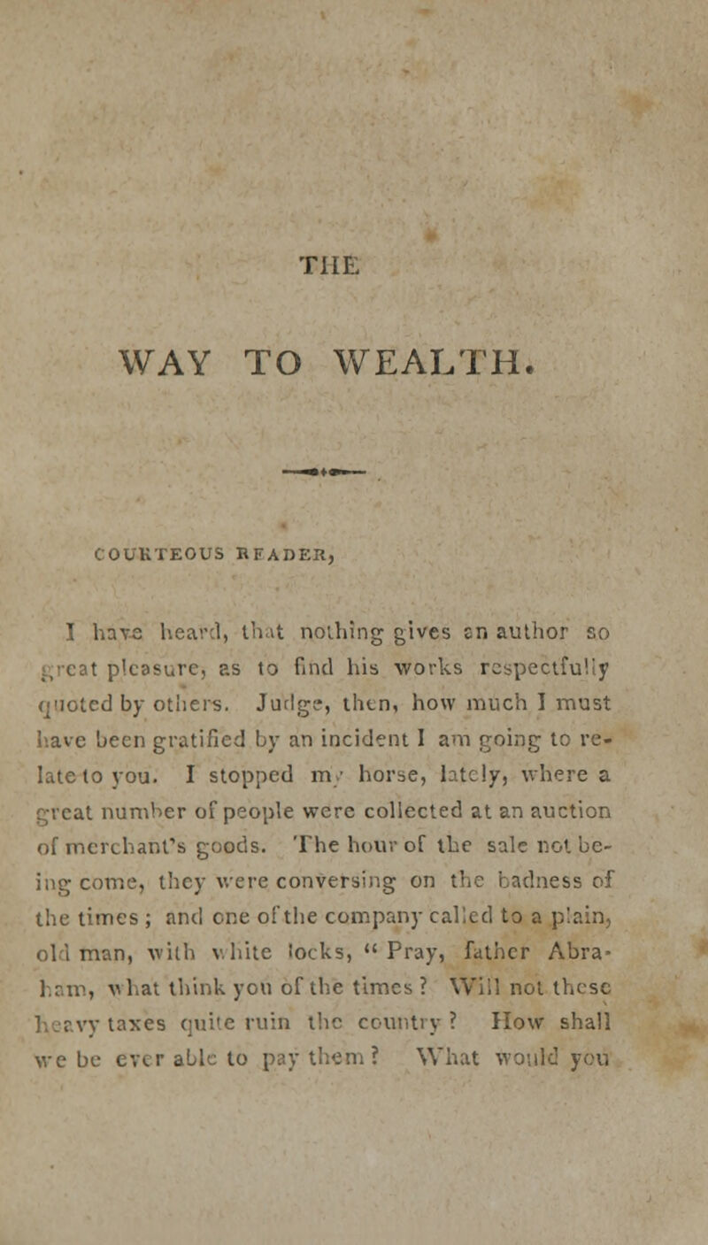 THE WAY TO WEALTH. COURTEOUS BFADEK, I have heard, that nothing gives En author so t pleasure, as to find his works respectfully quoted by others. Jutlg?, then, how much I must have been gratified by an incident I am going to re- late to you. I stopped my horse, lately, where a at number of people were collected at an auction of merchant's goods. The hour of the sale not be- ing come, they were conversing on the badness of the times ; anil one of the company called to a plain, man, with white iocks, Pray, father Abra- ham, w hat think you of the times ? Will not these v taxes quite ruin the country ? How shall we be ever able to pay them ? What would you