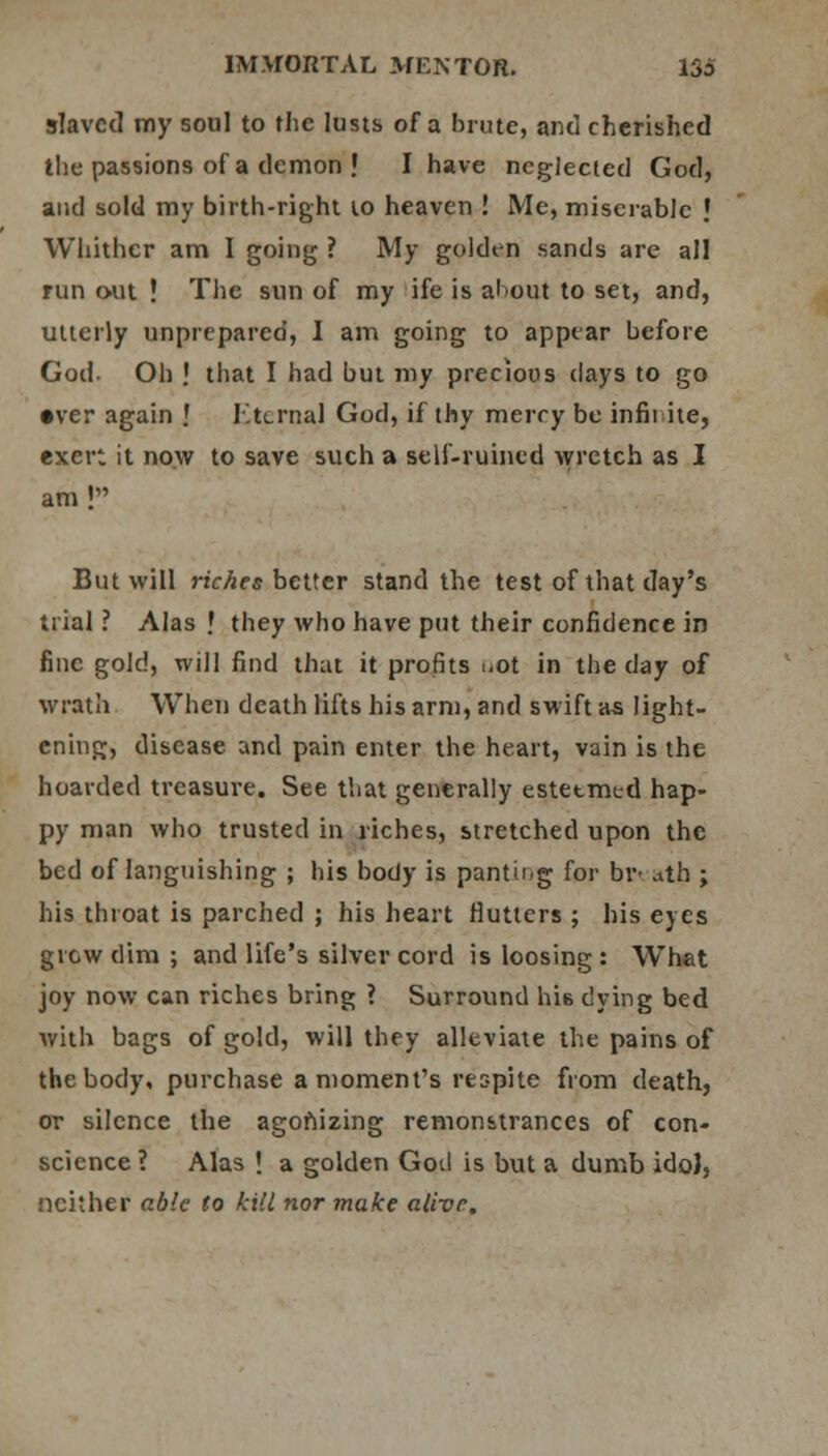 slaved my soul to the lusts of a brute, and cherished the passions ofa demon • I have neglected God, and sold my birth-right to heaven ! Me, miserable ! Whither am I going ? My golden sands are all run out ! The sun of my ife is about to set, and, utterly unprepared, I am going to appear before God- Oh ! that I had but my precious days to go •ver again ! Eternal God, if thy merry be infii ite, exert it now to save such a self-ruined wretch as I am! But will riches better stand the test of that day's trial ? Alas \ they who have put their confidence in fine gold, will find that it profits i-ot in the day of wrath When death lifts his arm, and swift as light- ening, disease and pain enter the heart, vain is the hoarded treasure. See that generally estetmed hap- py man who trusted in riches, stretched upon the bed of languishing ; his body is panting for br- ath ; his throat is parched ; his heart flutters ; his eyes grew dim; and life's silver cord is loosing: What joy now can riches bring ? Surround hi6 dying bed with bags of gold, will they alleviate the pains of the body, purchase a moment's respite from death, or silence the agonizing remonstrances of con- science ? Alas ! a golden God is but a dumb ido), neither able to kill nor make alive.
