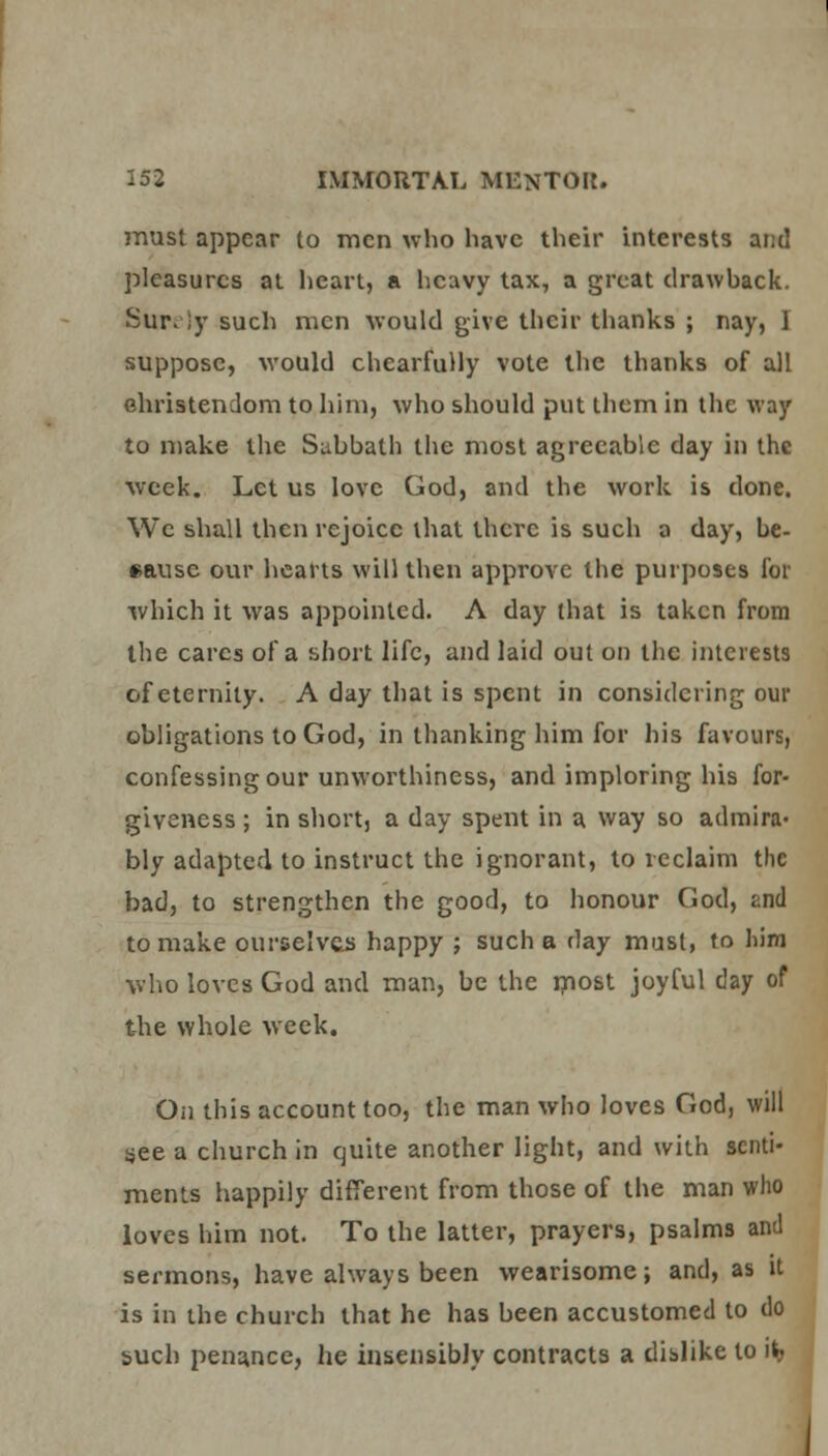 must appear to men who have their interests and pleasures at heart, a heavy tax, a great drawback. Sur. )y such men would give their thanks ; nay, ] suppose, would chearfuHy vote the thanks of all Christendom to him, who should put them in the way to make the Subbatli the most agreeable day in the week. Let us love God, and the work is done. We shall then rejoice that there is such a day, be- cause our hearts will then approve the purposes for which it was appointed. A day that is taken from the cares of a short life, and laid out on the interests of eternity. A day that is spent in considering our obligations to God, in thanking him for his favours, confessing our unworthiness, and imploring his for- giveness ; in short, a day spent in a way so admira- bly adapted to instruct the ignorant, to reclaim the bad, to strengthen the good, to honour God, and to make ourselves happy ; such a day must, to him who loves God and man, be the most joyful day of the whole week. On this account too, the man who loves God, will see a church in quite another light, and with senti- ments happily different from those of the man who loves him not. To the latter, prayers, psalms and sermons, have always been wearisome; and, as it is in the church that he has been accustomed to do such penance, he insensibly contracts a dislike to it> ,