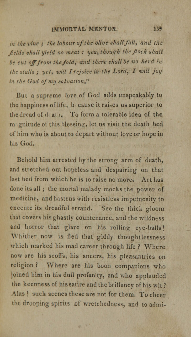 in the vine ; the labour of the olive shall fail, and ths felds shall yield no meat : yea, though the flock shall be cut off from the fold, and there shall be no herd in the stalls ; yet, will I rejoice in the Lord, I will joy in the God of my suluation But a supreme love of God adds unspeakably to the happiness of life, b cause it raises us superior to the dread of d< a ). To form a tolerable idea of the m gnitude of this blessing, let us visit the death bed of him who is about to depart without love or hope in his God. Behold him arrested hy the strong arm of death, and stretched out hopeless and despairing on that last bed from which he is to raise no more. Art has done its all ; the mortal malady mocks the power of medicine, and hastens with resistless impetuosity to execute its dreadful errand. See the thick gloom that covers his ghastly countenance, and the wildntss and horror that glare on his rolling eye-balls! Whither now is fled that giddy thoughtlessness which marked his mad career through life ? Where now are his scoffs, his sneers, his pleasantries on religion ? Where are his boon companions who joined him in his dull profanity, and who applauded the keenness of his satire and thebrillancy of his wit? Alas ! such scenes these are not for them. To cheer the drooping spirits of wretchedness, and to admi-