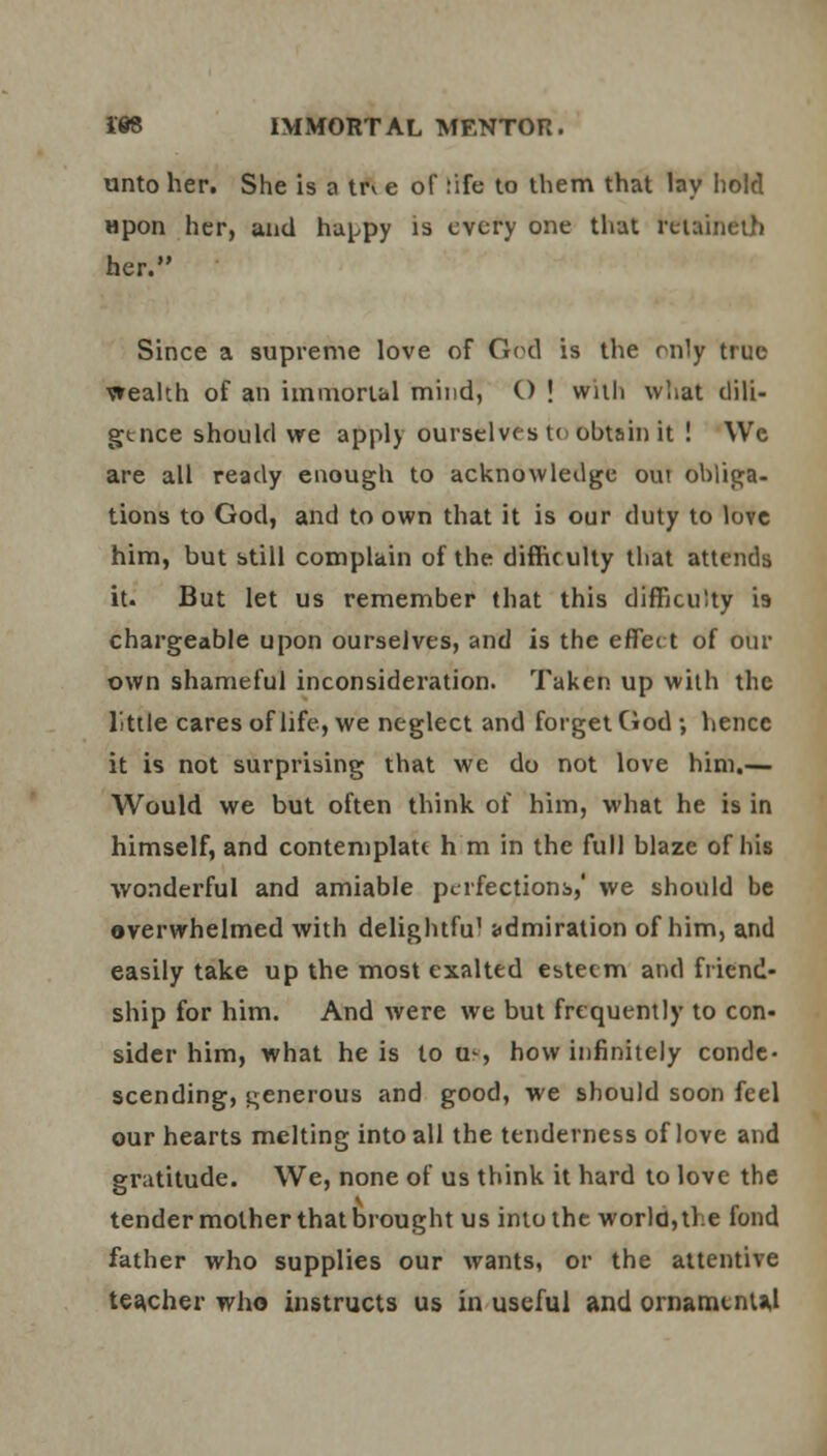 unto her. She is a trv e of :ife to them that lay hold Hpon her, and happy is every one that reiaineth her. Since a supreme love of God is the only true wealth of an immortal mind, C) ! with what dili- gence should we apply ourselves t< obtain it ! VVc are all ready enough to acknowledge out obliga- tions to God, and to own that it is our duty to love him, but still complain of the difficulty that attends it. But let us remember that this difficulty is chargeable upon ourselves, and is the effei t of our own shameful inconsideration. Taken up with the little cares of life, we neglect and forget God ; hence it is not surprising that we do not love him.— Would we but often think of him, what he is in himself, and contemplate h m in the full blaze of his wonderful and amiable perfections,' we should be overwhelmed with delightfu1 admiration of him, and easily take up the most exalted esteem and friend- ship for him. And were we but frequently to con- sider him, what he is to u-, how infinitely conde- scending, generous and good, we should soon feel our hearts melting into all the tenderness of love and gratitude. We, none of us think it hard to love the tender mother that brought us into the world, the fond father who supplies our wants, or the attentive teacher who instructs us in useful and ornaments,!